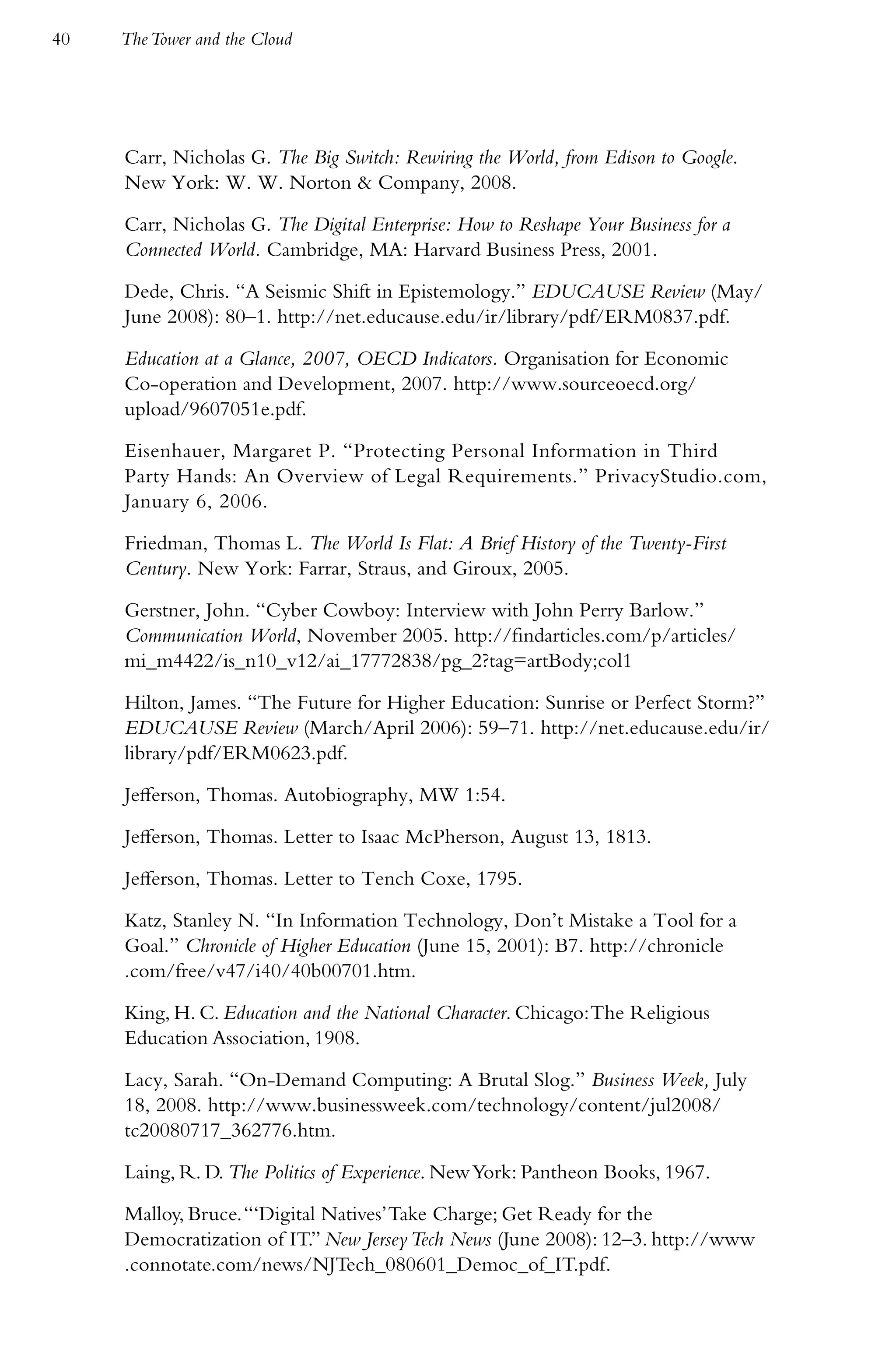 40   The Tower and the Cloud




     Carr, Nicholas G. The Big Switch: Rewiring the World, from Edison to Google.
     New York: W. W. Norton & Company, 2008.

     Carr, Nicholas G. The Digital Enterprise: How to Reshape Your Business for a
     Connected World. Cambridge, MA: Harvard Business Press, 2001.

     Dede, Chris. “A Seismic Shift in Epistemology.” EDUCAUSE Review (May/
     June 2008): 80–1. http://net.educause.edu/ir/library/pdf/ERM0837.pdf.

     Education at a Glance, 2007, OECD Indicators. Organisation for Economic
     Co-operation and Development, 2007. http://www.sourceoecd.org/
     upload/9607051e.pdf.

     Eisenhauer, Margaret P. “Protecting Personal Information in Third
     Party Hands: An Overview of Legal Requirements.” PrivacyStudio.com,
     January 6, 2006.

     Friedman, Thomas L. The World Is Flat: A Brief History of the Twenty-First
     Century. New York: Farrar, Straus, and Giroux, 2005.

     Gerstner, John. “Cyber Cowboy: Interview with John Perry Barlow.”
     Communication World, November 2005. http://findarticles.com/p/articles/
     mi_m4422/is_n10_v12/ai_17772838/pg_2?tag=artBody;col1

     Hilton, James. “The Future for Higher Education: Sunrise or Perfect Storm?”
     EDUCAUSE Review (March/April 2006): 59–71. http://net.educause.edu/ir/
     library/pdf/ERM0623.pdf.

     Jefferson, Thomas. Autobiography, MW 1:54.

     Jefferson, Thomas. Letter to Isaac McPherson, August 13, 1813.

     Jefferson, Thomas. Letter to Tench Coxe, 1795.

     Katz, Stanley N. “In Information Technology, Don’t Mistake a Tool for a
     Goal.” Chronicle of Higher Education (June 15, 2001): B7. http://chronicle
     .com/free/v47/i40/40b00701.htm.

     King, H. C. Education and the National Character. Chicago: The Religious
     Education Association, 1908.

     Lacy, Sarah. “On-Demand Computing: A Brutal Slog.” Business Week, July
     18, 2008. http://www.businessweek.com/technology/content/jul2008/
     tc20080717_362776.htm.

     Laing, R. D. The Politics of Experience. New York: Pantheon Books, 1967.

     Malloy, Bruce. “‘Digital Natives’ Take Charge; Get Ready for the
     Democratization of IT.” New Jersey Tech News (June 2008): 12–3. http://www
     .connotate.com/news/NJTech_080601_Democ_of_IT.pdf.
 