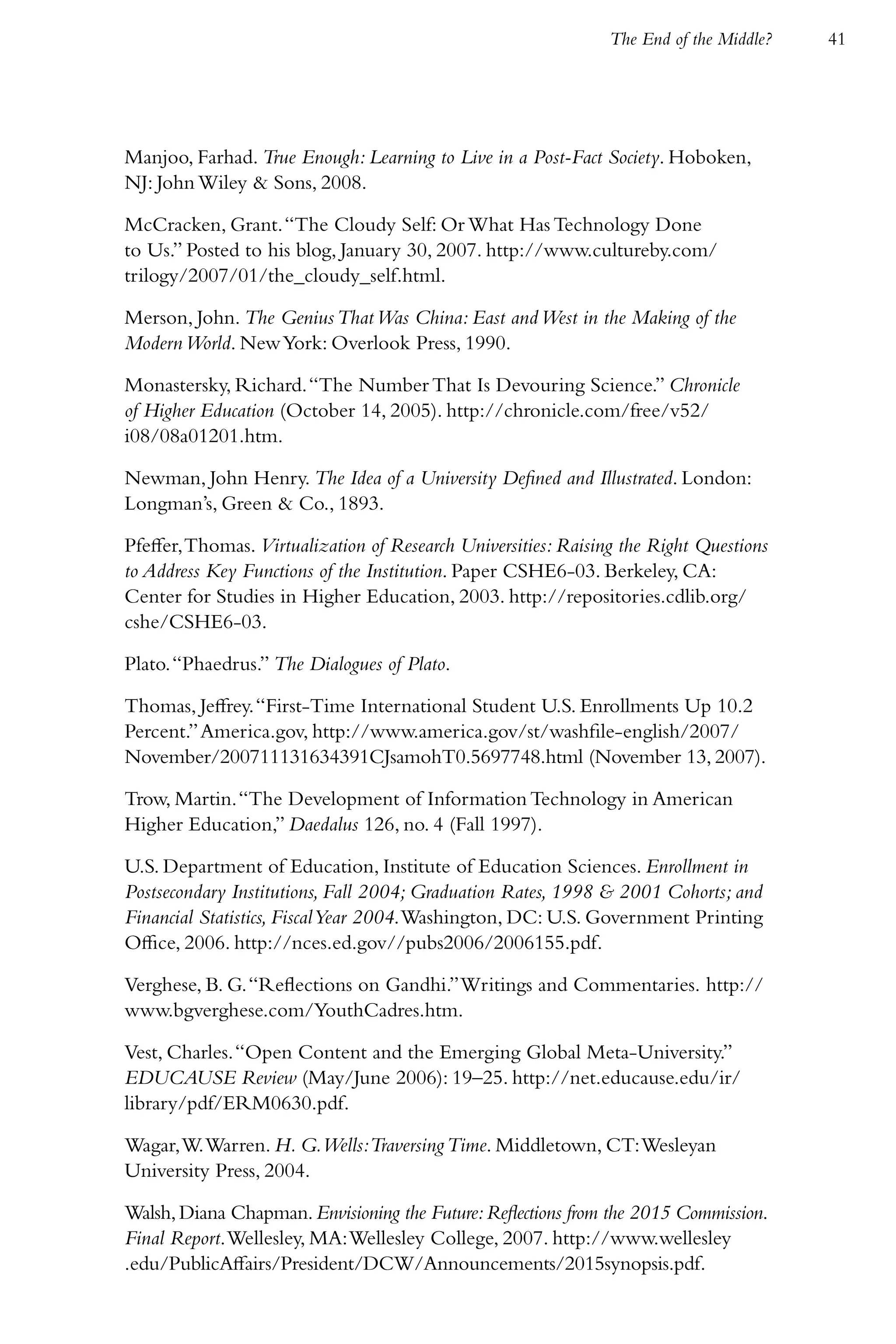 The End of the Middle?   41




Manjoo, Farhad. True Enough: Learning to Live in a Post-Fact Society. Hoboken,
NJ: John Wiley & Sons, 2008.

McCracken, Grant. “The Cloudy Self: Or What Has Technology Done
to Us.” Posted to his blog, January 30, 2007. http://www.cultureby.com/
trilogy/2007/01/the_cloudy_self.html.

Merson, John. The Genius That Was China: East and West in the Making of the
Modern World. New York: Overlook Press, 1990.

Monastersky, Richard. “The Number That Is Devouring Science.” Chronicle
of Higher Education (October 14, 2005). http://chronicle.com/free/v52/
i08/08a01201.htm.

Newman, John Henry. The Idea of a University Defined and Illustrated. London:
Longman’s, Green & Co., 1893.

Pfeffer, Thomas. Virtualization of Research Universities: Raising the Right Questions
to Address Key Functions of the Institution. Paper CSHE6-03. Berkeley, CA:
Center for Studies in Higher Education, 2003. http://repositories.cdlib.org/
cshe/CSHE6-03.

Plato. “Phaedrus.” The Dialogues of Plato.

Thomas, Jeffrey. “First-Time International Student U.S. Enrollments Up 10.2
Percent.” America.gov, http://www.america.gov/st/washfile-english/2007/
November/200711131634391CJsamohT0.5697748.html (November 13, 2007).

Trow, Martin. “The Development of Information Technology in American
Higher Education,” Daedalus 126, no. 4 (Fall 1997).

U.S. Department of Education, Institute of Education Sciences. Enrollment in
Postsecondary Institutions, Fall 2004; Graduation Rates, 1998 & 2001 Cohorts; and
Financial Statistics, Fiscal Year 2004. Washington, DC: U.S. Government Printing
Office, 2006. http://nces.ed.gov//pubs2006/2006155.pdf.

Verghese, B. G. “Reflections on Gandhi.” Writings and Commentaries. http://
www.bgverghese.com/YouthCadres.htm.

Vest, Charles. “Open Content and the Emerging Global Meta-University.”
EDUCAUSE Review (May/June 2006): 19–25. http://net.educause.edu/ir/
library/pdf/ERM0630.pdf.

Wagar, W. Warren. H. G.Wells:Traversing Time. Middletown, CT: Wesleyan
University Press, 2004.

Walsh, Diana Chapman. Envisioning the Future: Reflections from the 2015 Commission.
Final Report. Wellesley, MA: Wellesley College, 2007. http://www.wellesley
.edu/PublicAffairs/President/DCW/Announcements/2015synopsis.pdf.
 