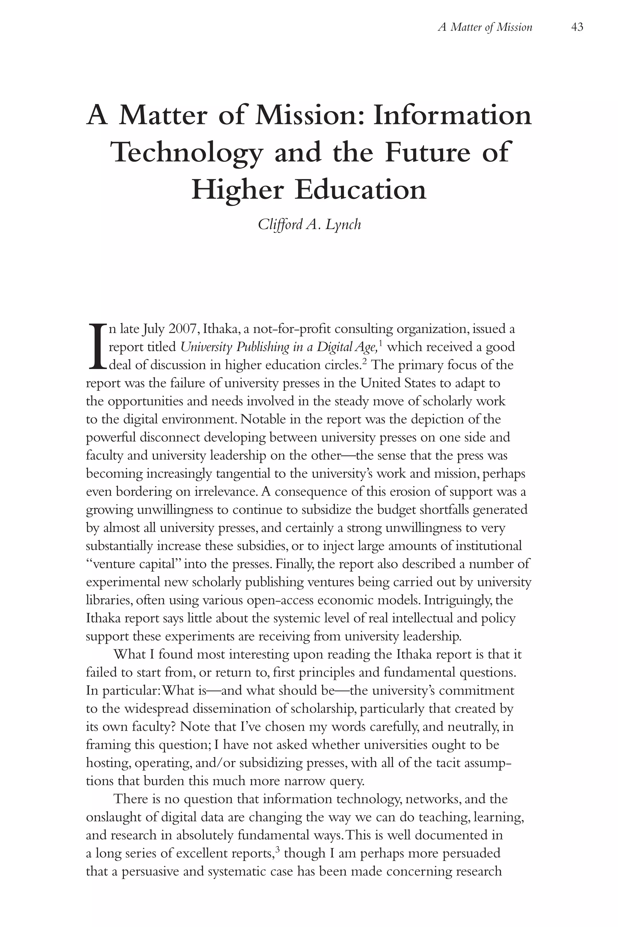 A Matter of Mission   43




A Matter of Mission: Information
 Technology and the Future of
       Higher Education
                               Clifford A. Lynch




I    n late July 2007, Ithaka, a not-for-profit consulting organization, issued a
     report titled University Publishing in a Digital Age,1 which received a good
     deal of discussion in higher education circles.2 The primary focus of the
report was the failure of university presses in the United States to adapt to
the opportunities and needs involved in the steady move of scholarly work
to the digital environment. Notable in the report was the depiction of the
powerful disconnect developing between university presses on one side and
faculty and university leadership on the other—the sense that the press was
becoming increasingly tangential to the university’s work and mission, perhaps
even bordering on irrelevance. A consequence of this erosion of support was a
growing unwillingness to continue to subsidize the budget shortfalls generated
by almost all university presses, and certainly a strong unwillingness to very
substantially increase these subsidies, or to inject large amounts of institutional
“venture capital” into the presses. Finally, the report also described a number of
experimental new scholarly publishing ventures being carried out by university
libraries, often using various open-access economic models. Intriguingly, the
Ithaka report says little about the systemic level of real intellectual and policy
support these experiments are receiving from university leadership.
      What I found most interesting upon reading the Ithaka report is that it
failed to start from, or return to, first principles and fundamental questions.
In particular: What is—and what should be—the university’s commitment
to the widespread dissemination of scholarship, particularly that created by
its own faculty? Note that I’ve chosen my words carefully, and neutrally, in
framing this question; I have not asked whether universities ought to be
hosting, operating, and/or subsidizing presses, with all of the tacit assump-
tions that burden this much more narrow query.
      There is no question that information technology, networks, and the
onslaught of digital data are changing the way we can do teaching, learning,
and research in absolutely fundamental ways. This is well documented in
a long series of excellent reports,3 though I am perhaps more persuaded
that a persuasive and systematic case has been made concerning research
 