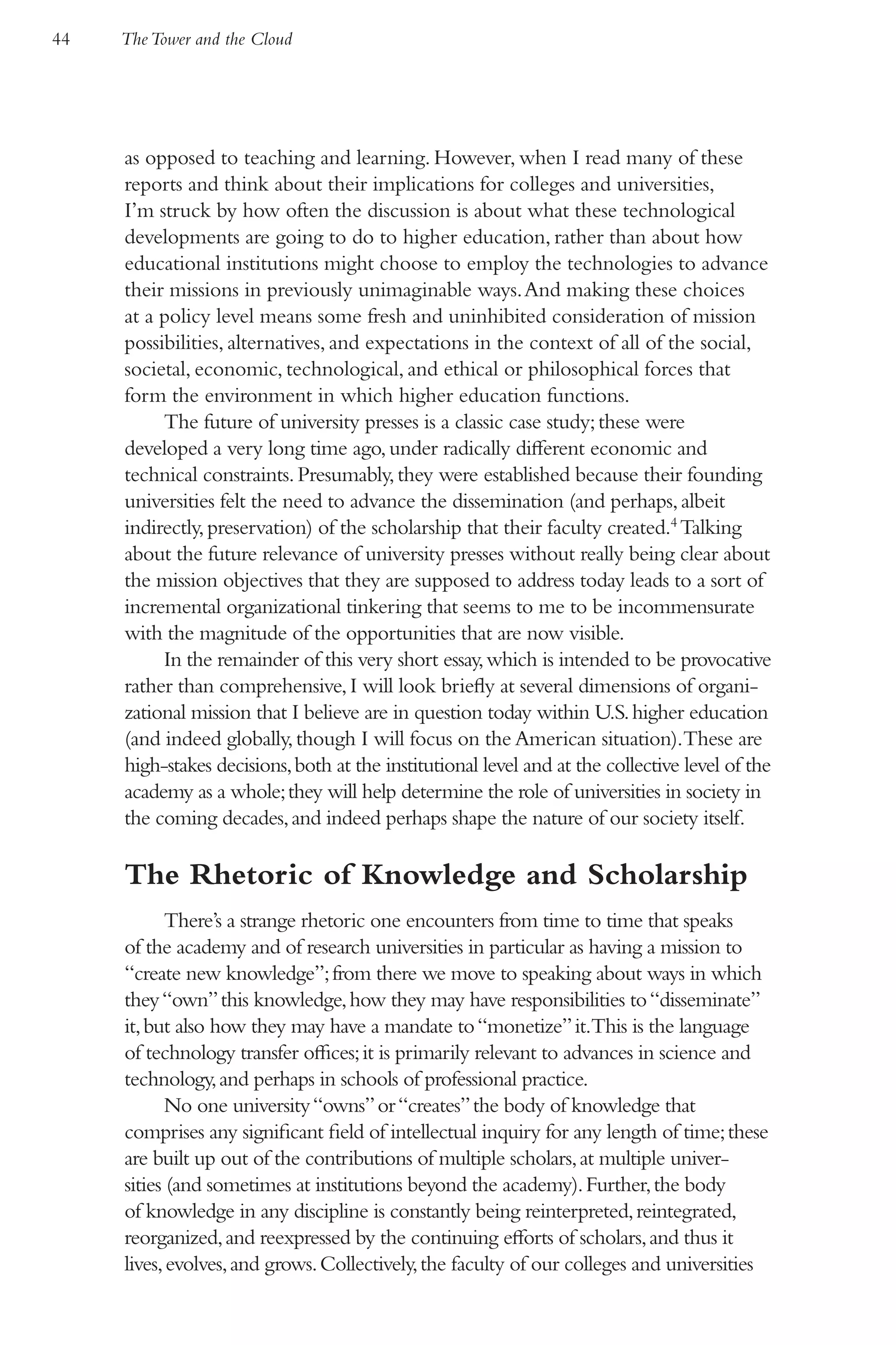 44   The Tower and the Cloud




     as opposed to teaching and learning. However, when I read many of these
     reports and think about their implications for colleges and universities,
     I’m struck by how often the discussion is about what these technological
     developments are going to do to higher education, rather than about how
     educational institutions might choose to employ the technologies to advance
     their missions in previously unimaginable ways. And making these choices
     at a policy level means some fresh and uninhibited consideration of mission
     possibilities, alternatives, and expectations in the context of all of the social,
     societal, economic, technological, and ethical or philosophical forces that
     form the environment in which higher education functions.
          The future of university presses is a classic case study; these were
     developed a very long time ago, under radically different economic and
     technical constraints. Presumably, they were established because their founding
     universities felt the need to advance the dissemination (and perhaps, albeit
     indirectly, preservation) of the scholarship that their faculty created.4 Talking
     about the future relevance of university presses without really being clear about
     the mission objectives that they are supposed to address today leads to a sort of
     incremental organizational tinkering that seems to me to be incommensurate
     with the magnitude of the opportunities that are now visible.
          In the remainder of this very short essay, which is intended to be provocative
     rather than comprehensive, I will look briefly at several dimensions of organi-
     zational mission that I believe are in question today within U.S. higher education
     (and indeed globally, though I will focus on the American situation).These are
     high-stakes decisions, both at the institutional level and at the collective level of the
     academy as a whole; they will help determine the role of universities in society in
     the coming decades, and indeed perhaps shape the nature of our society itself.

     The Rhetoric of Knowledge and Scholarship
           There’s a strange rhetoric one encounters from time to time that speaks
     of the academy and of research universities in particular as having a mission to
     “create new knowledge”; from there we move to speaking about ways in which
     they “own” this knowledge, how they may have responsibilities to “disseminate”
     it, but also how they may have a mandate to “monetize” it.This is the language
     of technology transfer offices; it is primarily relevant to advances in science and
     technology, and perhaps in schools of professional practice.
           No one university “owns” or “creates” the body of knowledge that
     comprises any significant field of intellectual inquiry for any length of time; these
     are built up out of the contributions of multiple scholars, at multiple univer-
     sities (and sometimes at institutions beyond the academy). Further, the body
     of knowledge in any discipline is constantly being reinterpreted, reintegrated,
     reorganized, and reexpressed by the continuing efforts of scholars, and thus it
     lives, evolves, and grows. Collectively, the faculty of our colleges and universities
 