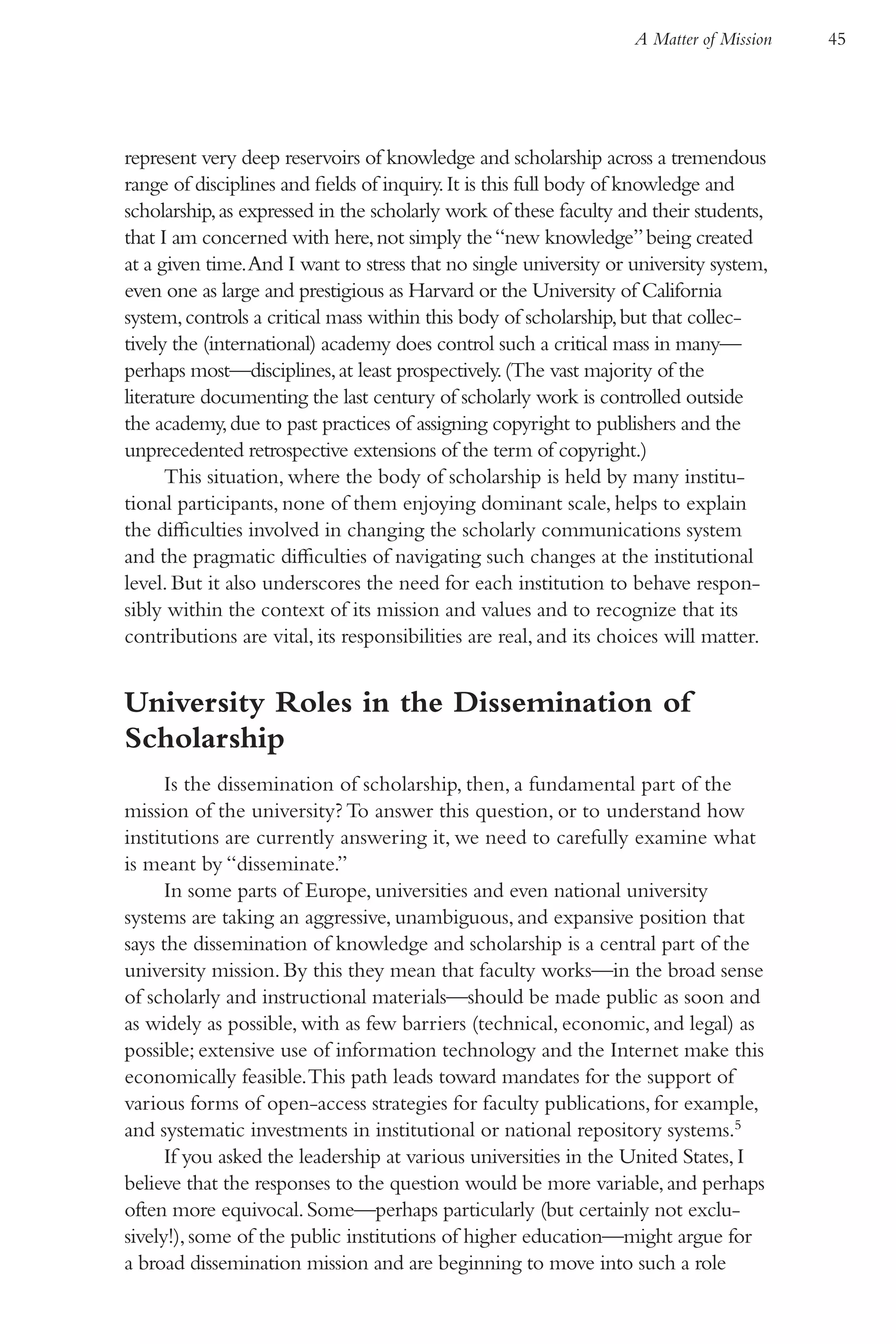 A Matter of Mission   45




represent very deep reservoirs of knowledge and scholarship across a tremendous
range of disciplines and fields of inquiry. It is this full body of knowledge and
scholarship, as expressed in the scholarly work of these faculty and their students,
that I am concerned with here, not simply the “new knowledge” being created
at a given time. And I want to stress that no single university or university system,
even one as large and prestigious as Harvard or the University of California
system, controls a critical mass within this body of scholarship, but that collec-
tively the (international) academy does control such a critical mass in many—
perhaps most—disciplines, at least prospectively. (The vast majority of the
literature documenting the last century of scholarly work is controlled outside
the academy, due to past practices of assigning copyright to publishers and the
unprecedented retrospective extensions of the term of copyright.)
      This situation, where the body of scholarship is held by many institu-
tional participants, none of them enjoying dominant scale, helps to explain
the difficulties involved in changing the scholarly communications system
and the pragmatic difficulties of navigating such changes at the institutional
level. But it also underscores the need for each institution to behave respon-
sibly within the context of its mission and values and to recognize that its
contributions are vital, its responsibilities are real, and its choices will matter.


University Roles in the Dissemination of
Scholarship
      Is the dissemination of scholarship, then, a fundamental part of the
mission of the university? To answer this question, or to understand how
institutions are currently answering it, we need to carefully examine what
is meant by “disseminate.”
      In some parts of Europe, universities and even national university
systems are taking an aggressive, unambiguous, and expansive position that
says the dissemination of knowledge and scholarship is a central part of the
university mission. By this they mean that faculty works—in the broad sense
of scholarly and instructional materials—should be made public as soon and
as widely as possible, with as few barriers (technical, economic, and legal) as
possible; extensive use of information technology and the Internet make this
economically feasible. This path leads toward mandates for the support of
various forms of open-access strategies for faculty publications, for example,
and systematic investments in institutional or national repository systems.5
      If you asked the leadership at various universities in the United States, I
believe that the responses to the question would be more variable, and perhaps
often more equivocal. Some—perhaps particularly (but certainly not exclu-
sively!), some of the public institutions of higher education—might argue for
a broad dissemination mission and are beginning to move into such a role
 