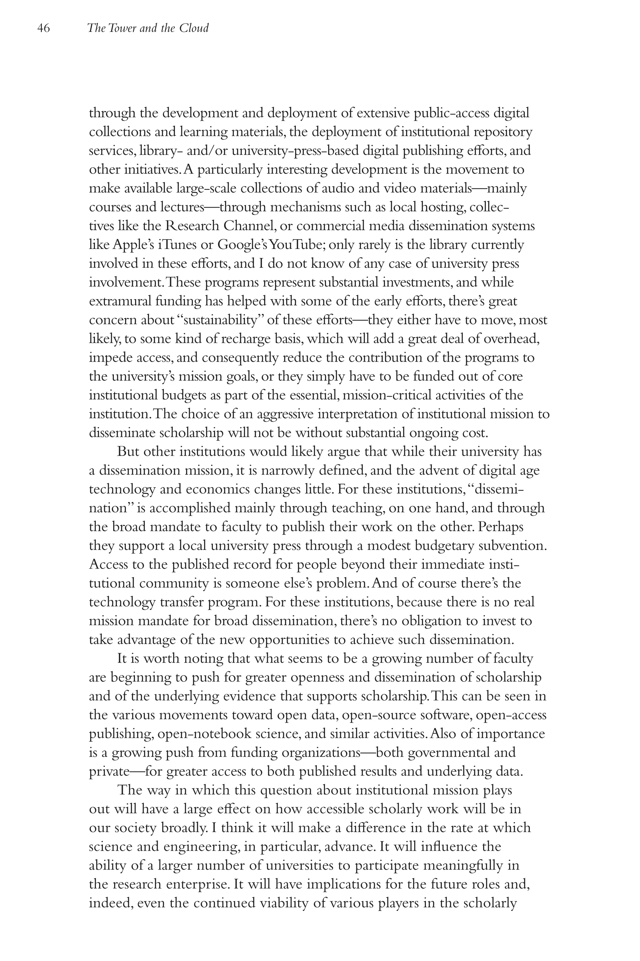 46   The Tower and the Cloud




     through the development and deployment of extensive public-access digital
     collections and learning materials, the deployment of institutional repository
     services, library- and/or university-press-based digital publishing efforts, and
     other initiatives. A particularly interesting development is the movement to
     make available large-scale collections of audio and video materials—mainly
     courses and lectures—through mechanisms such as local hosting, collec-
     tives like the Research Channel, or commercial media dissemination systems
     like Apple’s iTunes or Google’s YouTube; only rarely is the library currently
     involved in these efforts, and I do not know of any case of university press
     involvement.These programs represent substantial investments, and while
     extramural funding has helped with some of the early efforts, there’s great
     concern about “sustainability” of these efforts—they either have to move, most
     likely, to some kind of recharge basis, which will add a great deal of overhead,
     impede access, and consequently reduce the contribution of the programs to
     the university’s mission goals, or they simply have to be funded out of core
     institutional budgets as part of the essential, mission-critical activities of the
     institution.The choice of an aggressive interpretation of institutional mission to
     disseminate scholarship will not be without substantial ongoing cost.
           But other institutions would likely argue that while their university has
     a dissemination mission, it is narrowly defined, and the advent of digital age
     technology and economics changes little. For these institutions, “dissemi-
     nation” is accomplished mainly through teaching, on one hand, and through
     the broad mandate to faculty to publish their work on the other. Perhaps
     they support a local university press through a modest budgetary subvention.
     Access to the published record for people beyond their immediate insti-
     tutional community is someone else’s problem. And of course there’s the
     technology transfer program. For these institutions, because there is no real
     mission mandate for broad dissemination, there’s no obligation to invest to
     take advantage of the new opportunities to achieve such dissemination.
           It is worth noting that what seems to be a growing number of faculty
     are beginning to push for greater openness and dissemination of scholarship
     and of the underlying evidence that supports scholarship. This can be seen in
     the various movements toward open data, open-source software, open-access
     publishing, open-notebook science, and similar activities. Also of importance
     is a growing push from funding organizations—both governmental and
     private—for greater access to both published results and underlying data.
           The way in which this question about institutional mission plays
     out will have a large effect on how accessible scholarly work will be in
     our society broadly. I think it will make a difference in the rate at which
     science and engineering, in particular, advance. It will influence the
     ability of a larger number of universities to participate meaningfully in
     the research enterprise. It will have implications for the future roles and,
     indeed, even the continued viability of various players in the scholarly
 