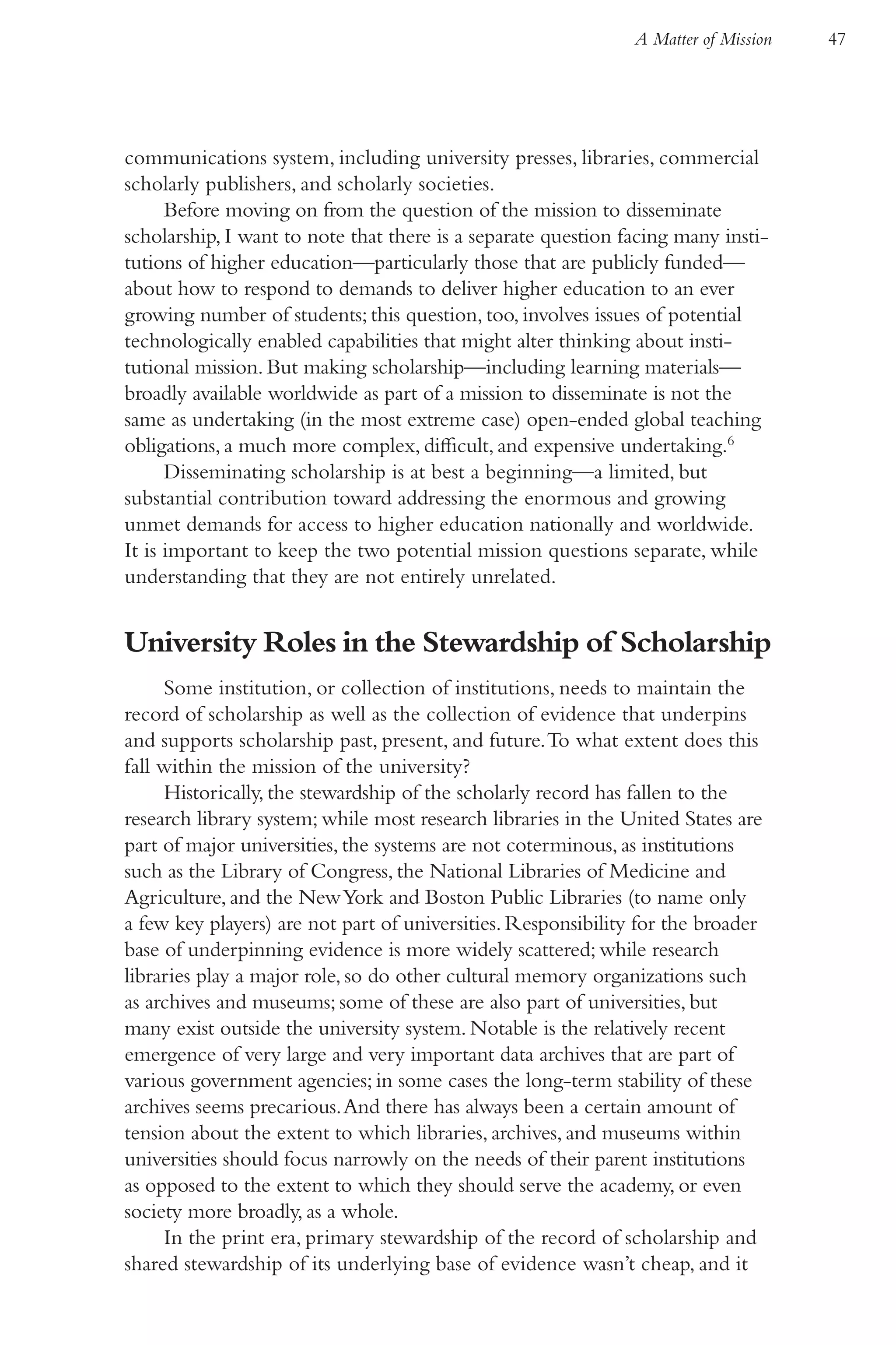 A Matter of Mission   47




communications system, including university presses, libraries, commercial
scholarly publishers, and scholarly societies.
      Before moving on from the question of the mission to disseminate
scholarship, I want to note that there is a separate question facing many insti-
tutions of higher education—particularly those that are publicly funded—
about how to respond to demands to deliver higher education to an ever
growing number of students; this question, too, involves issues of potential
technologically enabled capabilities that might alter thinking about insti-
tutional mission. But making scholarship—including learning materials—
broadly available worldwide as part of a mission to disseminate is not the
same as undertaking (in the most extreme case) open-ended global teaching
obligations, a much more complex, difficult, and expensive undertaking.6
      Disseminating scholarship is at best a beginning—a limited, but
substantial contribution toward addressing the enormous and growing
unmet demands for access to higher education nationally and worldwide.
It is important to keep the two potential mission questions separate, while
understanding that they are not entirely unrelated.


University Roles in the Stewardship of Scholarship
     Some institution, or collection of institutions, needs to maintain the
record of scholarship as well as the collection of evidence that underpins
and supports scholarship past, present, and future. To what extent does this
fall within the mission of the university?
     Historically, the stewardship of the scholarly record has fallen to the
research library system; while most research libraries in the United States are
part of major universities, the systems are not coterminous, as institutions
such as the Library of Congress, the National Libraries of Medicine and
Agriculture, and the New York and Boston Public Libraries (to name only
a few key players) are not part of universities. Responsibility for the broader
base of underpinning evidence is more widely scattered; while research
libraries play a major role, so do other cultural memory organizations such
as archives and museums; some of these are also part of universities, but
many exist outside the university system. Notable is the relatively recent
emergence of very large and very important data archives that are part of
various government agencies; in some cases the long-term stability of these
archives seems precarious. And there has always been a certain amount of
tension about the extent to which libraries, archives, and museums within
universities should focus narrowly on the needs of their parent institutions
as opposed to the extent to which they should serve the academy, or even
society more broadly, as a whole.
     In the print era, primary stewardship of the record of scholarship and
shared stewardship of its underlying base of evidence wasn’t cheap, and it
 