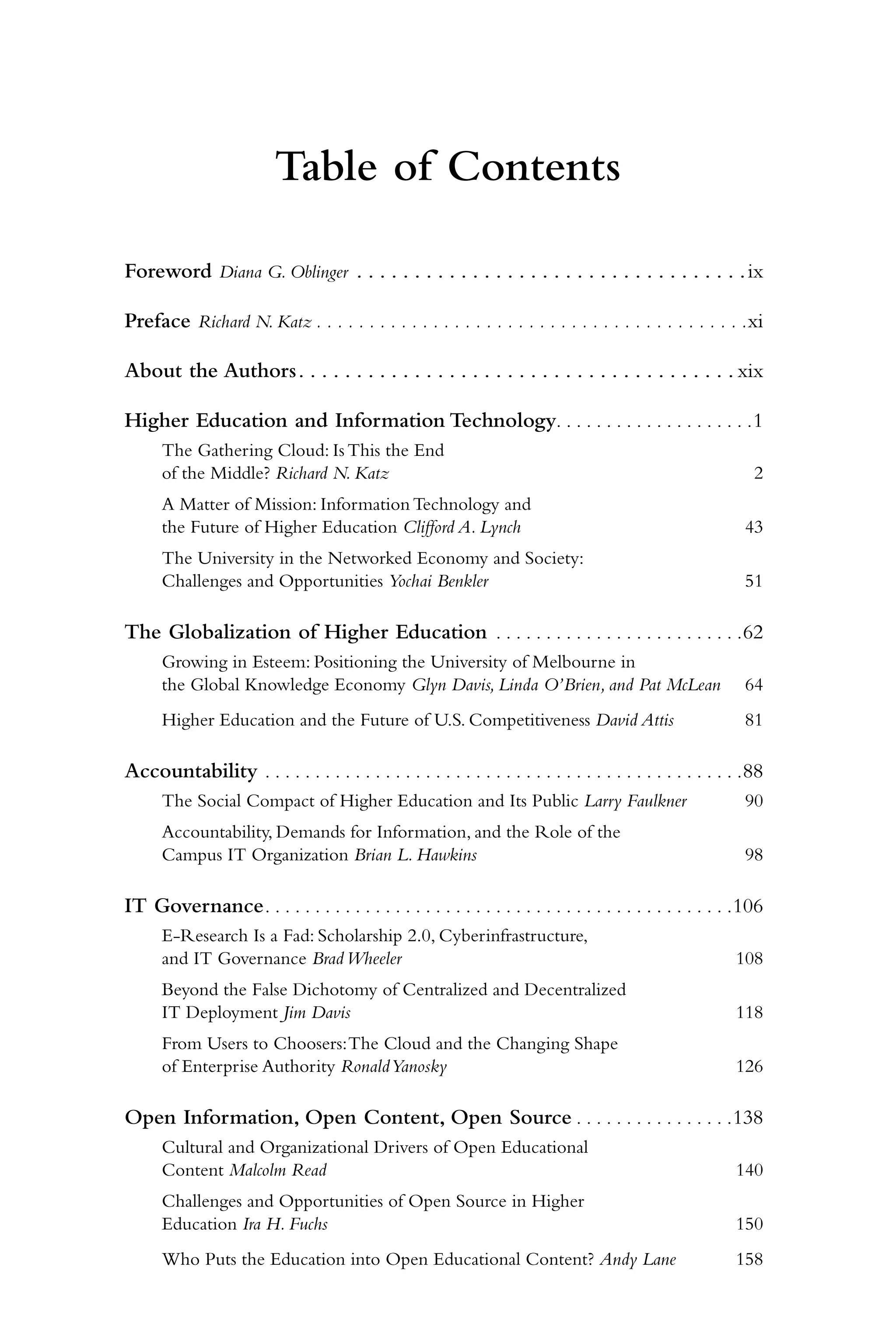 Table of Contents

Foreword Diana G. Oblinger . . . . . . . . . . . . . . . . . . . . . . . . . . . . . . . . . . ix

Preface Richard N. Katz . . . . . . . . . . . . . . . . . . . . . . . . . . . . . . . . . . . . . . . . . xi

About the Authors . . . . . . . . . . . . . . . . . . . . . . . . . . . . . . . . . . . . . . xix

Higher Education and Information Technology. . . . . . . . . . . . . . . . . . . . 1
      The Gathering Cloud: Is This the End
      of the Middle? Richard N. Katz                                                                           2
      A Matter of Mission: Information Technology and
      the Future of Higher Education Clifford A. Lynch                                                       43
      The University in the Networked Economy and Society:
      Challenges and Opportunities Yochai Benkler                                                            51

The Globalization of Higher Education . . . . . . . . . . . . . . . . . . . . . . . . . 62
      Growing in Esteem: Positioning the University of Melbourne in
      the Global Knowledge Economy Glyn Davis, Linda O’Brien, and Pat McLean                                 64
      Higher Education and the Future of U.S. Competitiveness David Attis                                    81

Accountability . . . . . . . . . . . . . . . . . . . . . . . . . . . . . . . . . . . . . . . . . . . . . . . . 88
      The Social Compact of Higher Education and Its Public Larry Faulkner                                   90
      Accountability, Demands for Information, and the Role of the
      Campus IT Organization Brian L. Hawkins                                                                98

IT Governance . . . . . . . . . . . . . . . . . . . . . . . . . . . . . . . . . . . . . . . . . . . . . . . 106
      E-Research Is a Fad: Scholarship 2.0, Cyberinfrastructure,
      and IT Governance Brad Wheeler                                                                        108
      Beyond the False Dichotomy of Centralized and Decentralized
      IT Deployment Jim Davis                                                                               118
      From Users to Choosers: The Cloud and the Changing Shape
      of Enterprise Authority Ronald Yanosky                                                                126

Open Information, Open Content, Open Source . . . . . . . . . . . . . . . . 138
      Cultural and Organizational Drivers of Open Educational
      Content Malcolm Read                                                                                  140
      Challenges and Opportunities of Open Source in Higher
      Education Ira H. Fuchs                                                                                150
      Who Puts the Education into Open Educational Content? Andy Lane                                       158
 