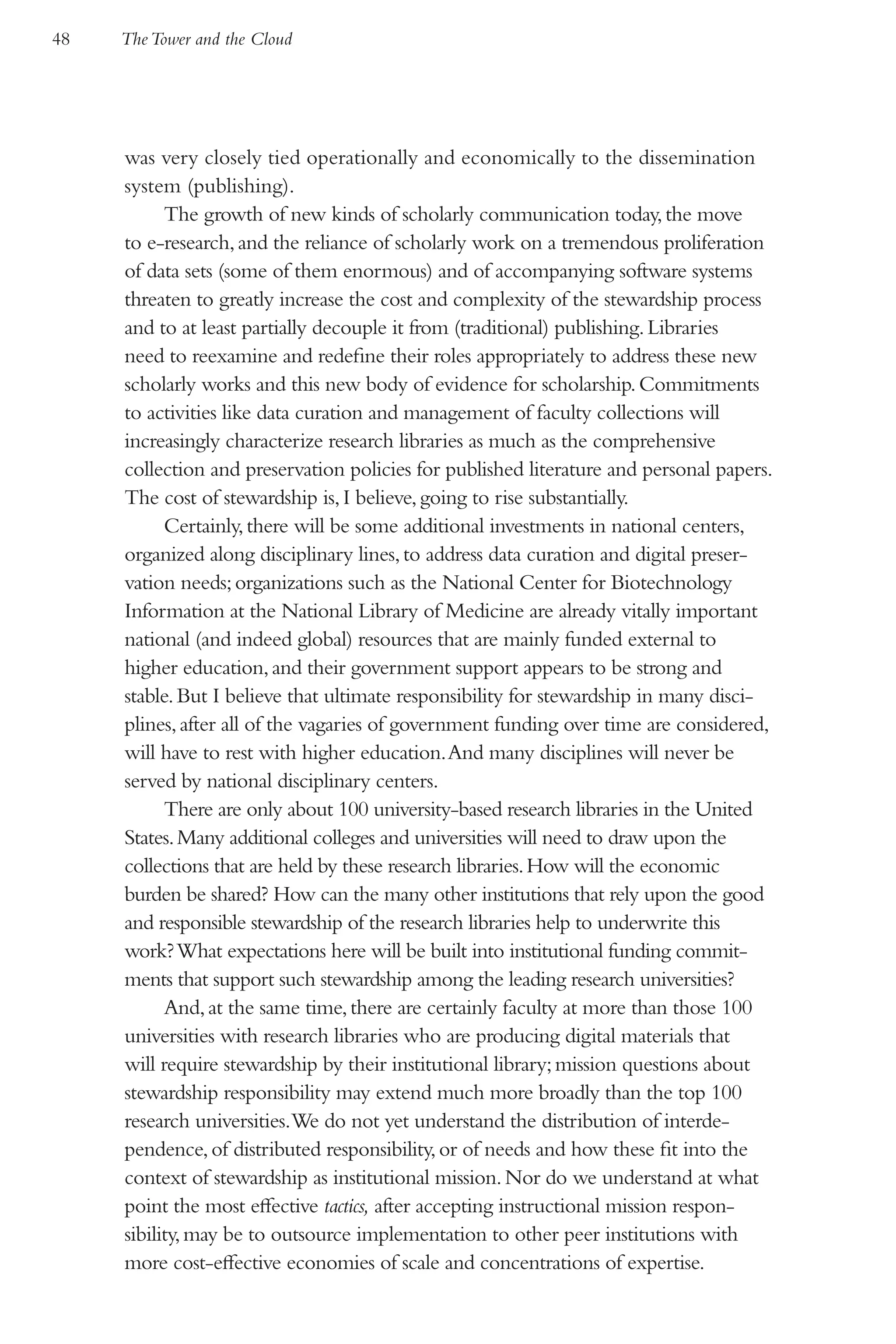 48   The Tower and the Cloud




     was very closely tied operationally and economically to the dissemination
     system (publishing).
           The growth of new kinds of scholarly communication today, the move
     to e-research, and the reliance of scholarly work on a tremendous proliferation
     of data sets (some of them enormous) and of accompanying software systems
     threaten to greatly increase the cost and complexity of the stewardship process
     and to at least partially decouple it from (traditional) publishing. Libraries
     need to reexamine and redefine their roles appropriately to address these new
     scholarly works and this new body of evidence for scholarship. Commitments
     to activities like data curation and management of faculty collections will
     increasingly characterize research libraries as much as the comprehensive
     collection and preservation policies for published literature and personal papers.
     The cost of stewardship is, I believe, going to rise substantially.
           Certainly, there will be some additional investments in national centers,
     organized along disciplinary lines, to address data curation and digital preser-
     vation needs; organizations such as the National Center for Biotechnology
     Information at the National Library of Medicine are already vitally important
     national (and indeed global) resources that are mainly funded external to
     higher education, and their government support appears to be strong and
     stable. But I believe that ultimate responsibility for stewardship in many disci-
     plines, after all of the vagaries of government funding over time are considered,
     will have to rest with higher education. And many disciplines will never be
     served by national disciplinary centers.
           There are only about 100 university-based research libraries in the United
     States. Many additional colleges and universities will need to draw upon the
     collections that are held by these research libraries. How will the economic
     burden be shared? How can the many other institutions that rely upon the good
     and responsible stewardship of the research libraries help to underwrite this
     work? What expectations here will be built into institutional funding commit-
     ments that support such stewardship among the leading research universities?
           And, at the same time, there are certainly faculty at more than those 100
     universities with research libraries who are producing digital materials that
     will require stewardship by their institutional library; mission questions about
     stewardship responsibility may extend much more broadly than the top 100
     research universities.We do not yet understand the distribution of interde-
     pendence, of distributed responsibility, or of needs and how these fit into the
     context of stewardship as institutional mission. Nor do we understand at what
     point the most effective tactics, after accepting instructional mission respon-
     sibility, may be to outsource implementation to other peer institutions with
     more cost-effective economies of scale and concentrations of expertise.
 