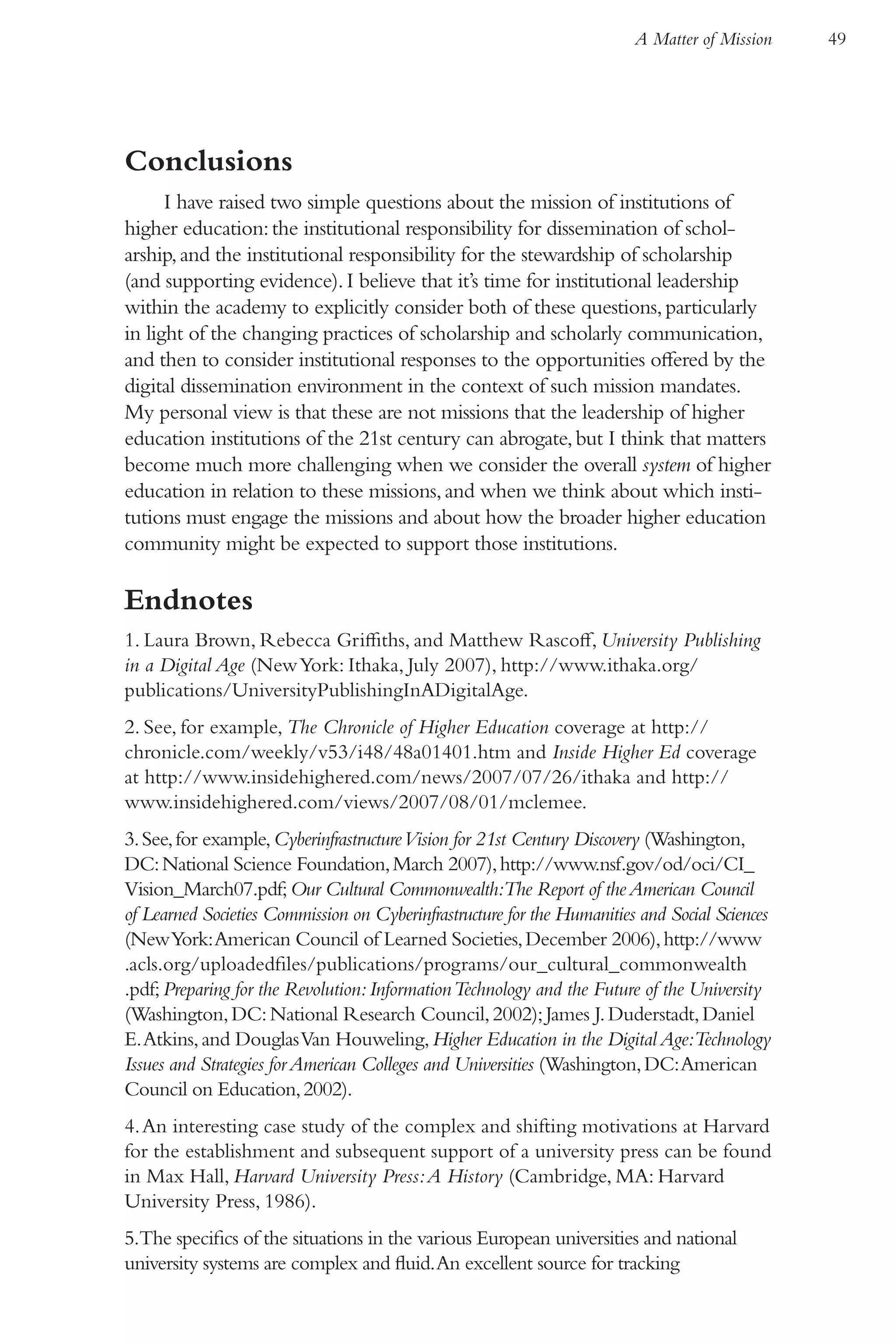 A Matter of Mission    49




Conclusions
      I have raised two simple questions about the mission of institutions of
higher education: the institutional responsibility for dissemination of schol-
arship, and the institutional responsibility for the stewardship of scholarship
(and supporting evidence). I believe that it’s time for institutional leadership
within the academy to explicitly consider both of these questions, particularly
in light of the changing practices of scholarship and scholarly communication,
and then to consider institutional responses to the opportunities offered by the
digital dissemination environment in the context of such mission mandates.
My personal view is that these are not missions that the leadership of higher
education institutions of the 21st century can abrogate, but I think that matters
become much more challenging when we consider the overall system of higher
education in relation to these missions, and when we think about which insti-
tutions must engage the missions and about how the broader higher education
community might be expected to support those institutions.

Endnotes
1. Laura Brown, Rebecca Griffiths, and Matthew Rascoff, University Publishing
in a Digital Age (New York: Ithaka, July 2007), http://www.ithaka.org/
publications/UniversityPublishingInADigitalAge.
2. See, for example, The Chronicle of Higher Education coverage at http://
chronicle.com/weekly/v53/i48/48a01401.htm and Inside Higher Ed coverage
at http://www.insidehighered.com/news/2007/07/26/ithaka and http://
www.insidehighered.com/views/2007/08/01/mclemee.
3. See, for example, Cyberinfrastructure Vision for 21st Century Discovery (Washington,
DC: National Science Foundation, March 2007), http://www.nsf.gov/od/oci/CI_
Vision_March07.pdf; Our Cultural Commonwealth:The Report of the American Council
of Learned Societies Commission on Cyberinfrastructure for the Humanities and Social Sciences
(New York: American Council of Learned Societies, December 2006), http://www
.acls.org/uploadedfiles/publications/programs/our_cultural_commonwealth
.pdf; Preparing for the Revolution: Information Technology and the Future of the University
(Washington, DC: National Research Council, 2002); James J. Duderstadt, Daniel
E. Atkins, and Douglas Van Houweling, Higher Education in the Digital Age:Technology
Issues and Strategies for American Colleges and Universities (Washington, DC: American
Council on Education, 2002).
4. An interesting case study of the complex and shifting motivations at Harvard
for the establishment and subsequent support of a university press can be found
in Max Hall, Harvard University Press: A History (Cambridge, MA: Harvard
University Press, 1986).
5.The specifics of the situations in the various European universities and national
university systems are complex and fluid. An excellent source for tracking
 