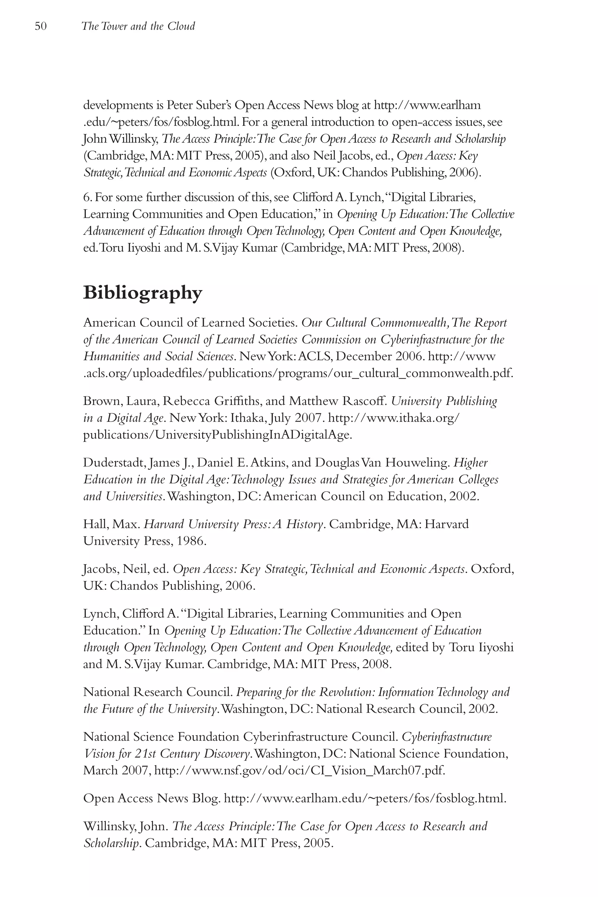 50   The Tower and the Cloud




     developments is Peter Suber’s Open Access News blog at http://www.earlham
     .edu/~peters/fos/fosblog.html. For a general introduction to open-access issues, see
     John Willinsky, The Access Principle:The Case for Open Access to Research and Scholarship
     (Cambridge, MA: MIT Press, 2005), and also Neil Jacobs, ed., Open Access: Key
     Strategic,Technical and Economic Aspects (Oxford, UK: Chandos Publishing, 2006).
     6. For some further discussion of this, see Clifford A. Lynch,“Digital Libraries,
     Learning Communities and Open Education,” in Opening Up Education:The Collective
     Advancement of Education through Open Technology, Open Content and Open Knowledge,
     ed.Toru Iiyoshi and M. S.Vijay Kumar (Cambridge, MA: MIT Press, 2008).


     Bibliography
     American Council of Learned Societies. Our Cultural Commonwealth,The Report
     of the American Council of Learned Societies Commission on Cyberinfrastructure for the
     Humanities and Social Sciences. New York: ACLS, December 2006. http://www
     .acls.org/uploadedfiles/publications/programs/our_cultural_commonwealth.pdf.

     Brown, Laura, Rebecca Griffiths, and Matthew Rascoff. University Publishing
     in a Digital Age. New York: Ithaka, July 2007. http://www.ithaka.org/
     publications/UniversityPublishingInADigitalAge.

     Duderstadt, James J., Daniel E. Atkins, and Douglas Van Houweling. Higher
     Education in the Digital Age:Technology Issues and Strategies for American Colleges
     and Universities. Washington, DC: American Council on Education, 2002.

     Hall, Max. Harvard University Press: A History. Cambridge, MA: Harvard
     University Press, 1986.

     Jacobs, Neil, ed. Open Access: Key Strategic,Technical and Economic Aspects. Oxford,
     UK: Chandos Publishing, 2006.

     Lynch, Clifford A. “Digital Libraries, Learning Communities and Open
     Education.” In Opening Up Education:The Collective Advancement of Education
     through Open Technology, Open Content and Open Knowledge, edited by Toru Iiyoshi
     and M. S.Vijay Kumar. Cambridge, MA: MIT Press, 2008.

     National Research Council. Preparing for the Revolution: Information Technology and
     the Future of the University. Washington, DC: National Research Council, 2002.

     National Science Foundation Cyberinfrastructure Council. Cyberinfrastructure
     Vision for 21st Century Discovery. Washington, DC: National Science Foundation,
     March 2007, http://www.nsf.gov/od/oci/CI_Vision_March07.pdf.

     Open Access News Blog. http://www.earlham.edu/~peters/fos/fosblog.html.

     Willinsky, John. The Access Principle:The Case for Open Access to Research and
     Scholarship. Cambridge, MA: MIT Press, 2005.
 