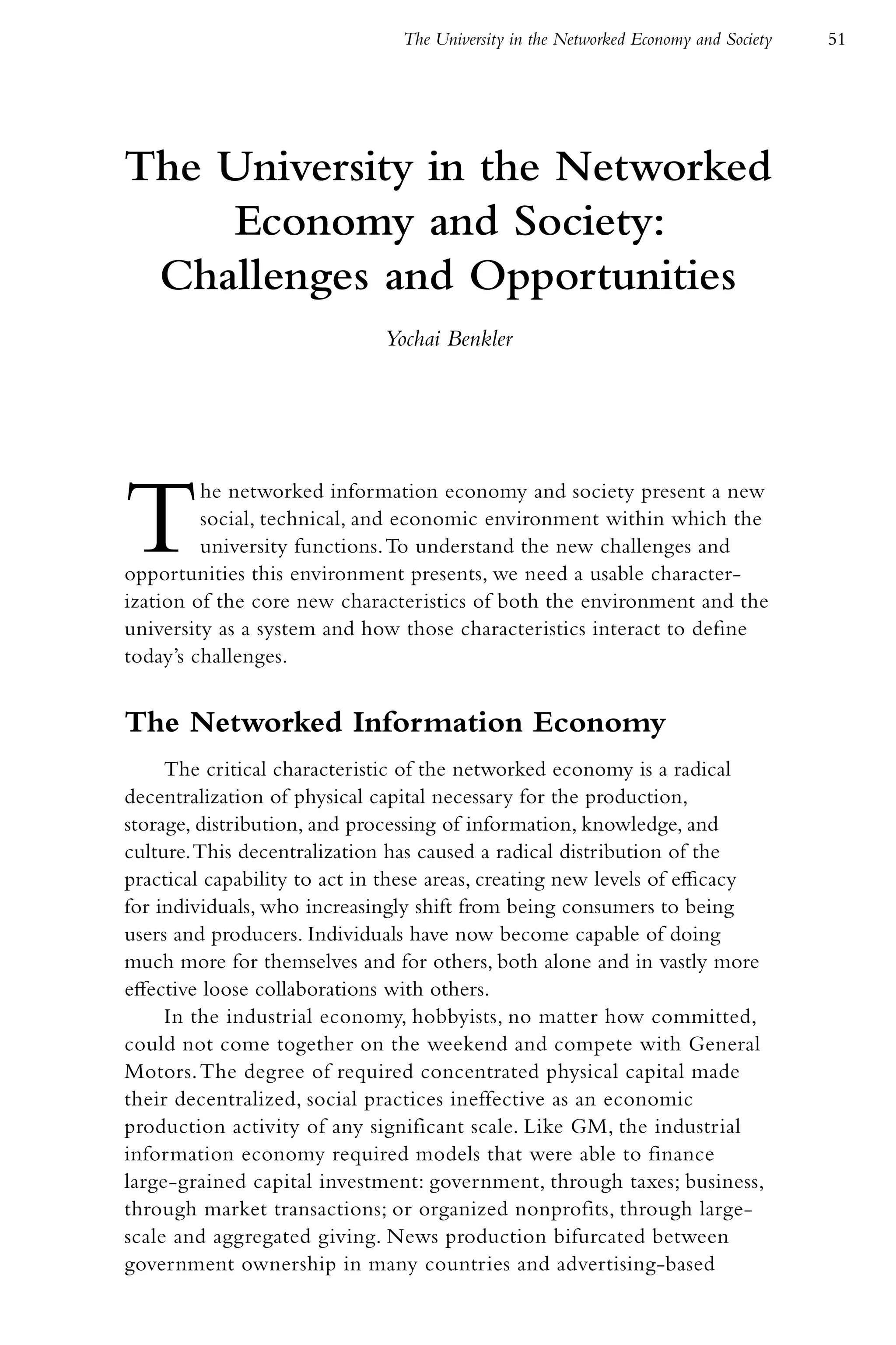 The University in the Networked Economy and Society   51




The University in the Networked
    Economy and Society:
 Challenges and Opportunities
                              Yochai Benkler




T        he networked information economy and society present a new
         social, technical, and economic environment within which the
         university functions. To understand the new challenges and
opportunities this environment presents, we need a usable character-
ization of the core new characteristics of both the environment and the
university as a system and how those characteristics interact to define
today’s challenges.


The Networked Information Economy
     The critical characteristic of the networked economy is a radical
decentralization of physical capital necessary for the production,
storage, distribution, and processing of information, knowledge, and
culture. This decentralization has caused a radical distribution of the
practical capability to act in these areas, creating new levels of efficacy
for individuals, who increasingly shift from being consumers to being
users and producers. Individuals have now become capable of doing
much more for themselves and for others, both alone and in vastly more
effective loose collaborations with others.
     In the industrial economy, hobbyists, no matter how committed,
could not come together on the weekend and compete with General
Motors. The degree of required concentrated physical capital made
their decentralized, social practices ineffective as an economic
production activity of any significant scale. Like GM, the industrial
information economy required models that were able to finance
large-grained capital investment: government, through taxes; business,
through market transactions; or organized nonprofits, through large-
scale and aggregated giving. News production bifurcated between
government ownership in many countries and advertising-based
 