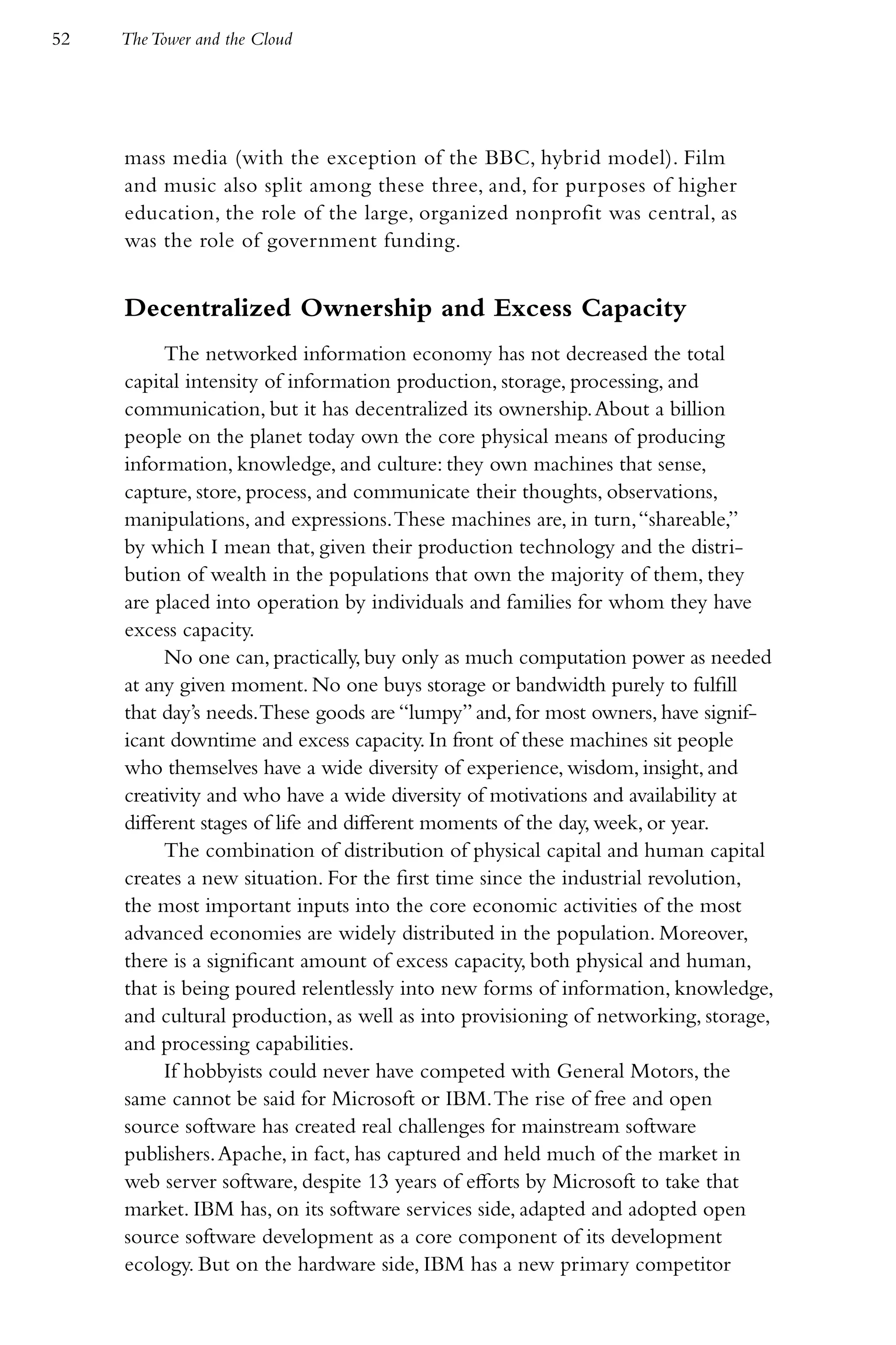 52   The Tower and the Cloud




     mass media (with the exception of the BBC, hybrid model). Film
     and music also split among these three, and, for purposes of higher
     education, the role of the large, organized nonprofit was central, as
     was the role of government funding.


     Decentralized Ownership and Excess Capacity
          The networked information economy has not decreased the total
     capital intensity of information production, storage, processing, and
     communication, but it has decentralized its ownership. About a billion
     people on the planet today own the core physical means of producing
     information, knowledge, and culture: they own machines that sense,
     capture, store, process, and communicate their thoughts, observations,
     manipulations, and expressions. These machines are, in turn, “shareable,”
     by which I mean that, given their production technology and the distri-
     bution of wealth in the populations that own the majority of them, they
     are placed into operation by individuals and families for whom they have
     excess capacity.
          No one can, practically, buy only as much computation power as needed
     at any given moment. No one buys storage or bandwidth purely to fulfill
     that day’s needs. These goods are “lumpy” and, for most owners, have signif-
     icant downtime and excess capacity. In front of these machines sit people
     who themselves have a wide diversity of experience, wisdom, insight, and
     creativity and who have a wide diversity of motivations and availability at
     different stages of life and different moments of the day, week, or year.
          The combination of distribution of physical capital and human capital
     creates a new situation. For the first time since the industrial revolution,
     the most important inputs into the core economic activities of the most
     advanced economies are widely distributed in the population. Moreover,
     there is a significant amount of excess capacity, both physical and human,
     that is being poured relentlessly into new forms of information, knowledge,
     and cultural production, as well as into provisioning of networking, storage,
     and processing capabilities.
          If hobbyists could never have competed with General Motors, the
     same cannot be said for Microsoft or IBM. The rise of free and open
     source software has created real challenges for mainstream software
     publishers. Apache, in fact, has captured and held much of the market in
     web server software, despite 13 years of efforts by Microsoft to take that
     market. IBM has, on its software services side, adapted and adopted open
     source software development as a core component of its development
     ecology. But on the hardware side, IBM has a new primary competitor
 