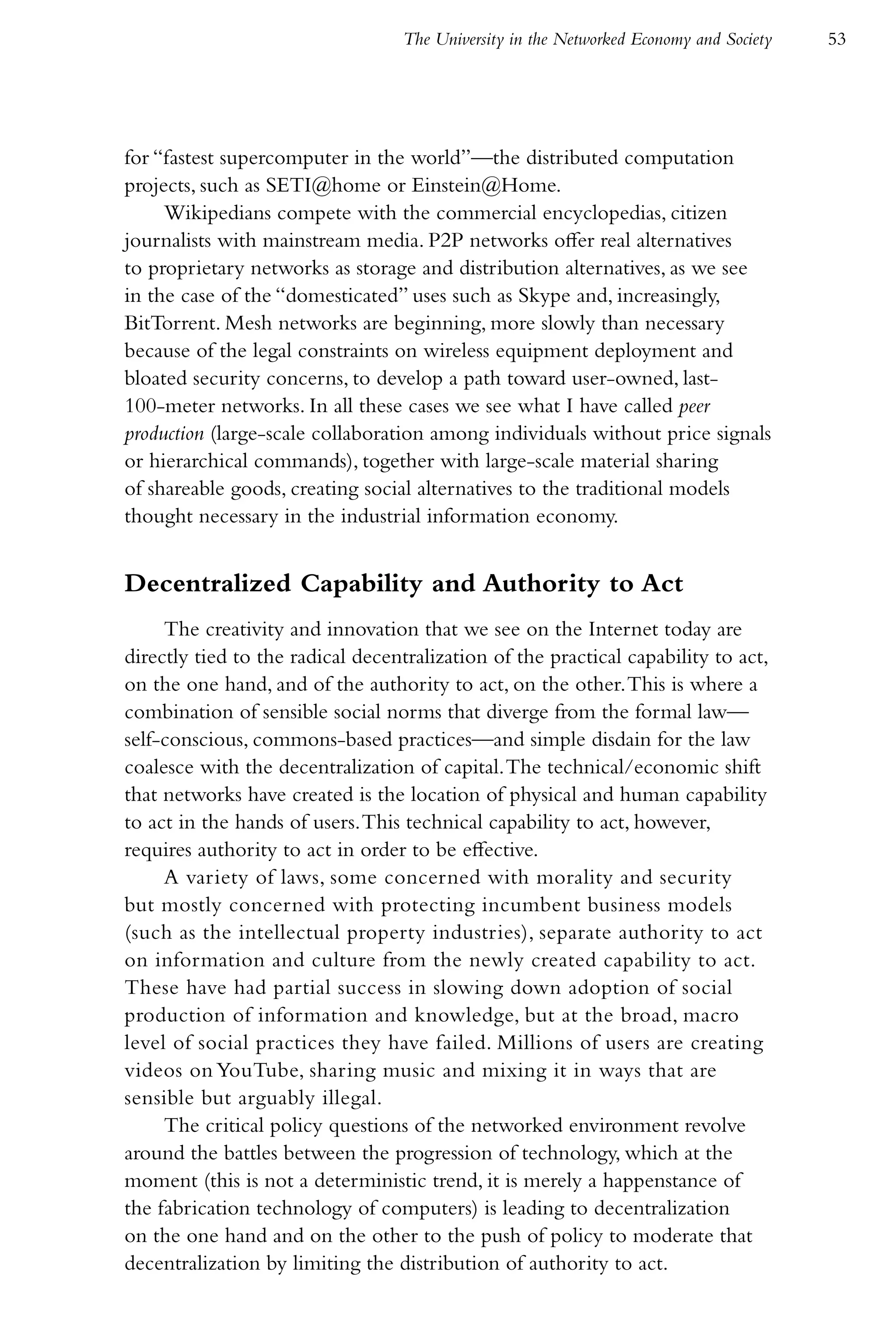 The University in the Networked Economy and Society   53




for “fastest supercomputer in the world”—the distributed computation
projects, such as SETI@home or Einstein@Home.
     Wikipedians compete with the commercial encyclopedias, citizen
journalists with mainstream media. P2P networks offer real alternatives
to proprietary networks as storage and distribution alternatives, as we see
in the case of the “domesticated” uses such as Skype and, increasingly,
BitTorrent. Mesh networks are beginning, more slowly than necessary
because of the legal constraints on wireless equipment deployment and
bloated security concerns, to develop a path toward user-owned, last-
100-meter networks. In all these cases we see what I have called peer
production (large-scale collaboration among individuals without price signals
or hierarchical commands), together with large-scale material sharing
of shareable goods, creating social alternatives to the traditional models
thought necessary in the industrial information economy.


Decentralized Capability and Authority to Act
     The creativity and innovation that we see on the Internet today are
directly tied to the radical decentralization of the practical capability to act,
on the one hand, and of the authority to act, on the other. This is where a
combination of sensible social norms that diverge from the formal law—
self-conscious, commons-based practices—and simple disdain for the law
coalesce with the decentralization of capital. The technical/economic shift
that networks have created is the location of physical and human capability
to act in the hands of users. This technical capability to act, however,
requires authority to act in order to be effective.
     A variety of laws, some concerned with morality and security
but mostly concerned with protecting incumbent business models
(such as the intellectual property industries), separate authority to act
on information and culture from the newly created capability to act.
These have had partial success in slowing down adoption of social
production of information and knowledge, but at the broad, macro
level of social practices they have failed. Millions of users are creating
videos on YouTube, sharing music and mixing it in ways that are
sensible but arguably illegal.
     The critical policy questions of the networked environment revolve
around the battles between the progression of technology, which at the
moment (this is not a deterministic trend, it is merely a happenstance of
the fabrication technology of computers) is leading to decentralization
on the one hand and on the other to the push of policy to moderate that
decentralization by limiting the distribution of authority to act.
 