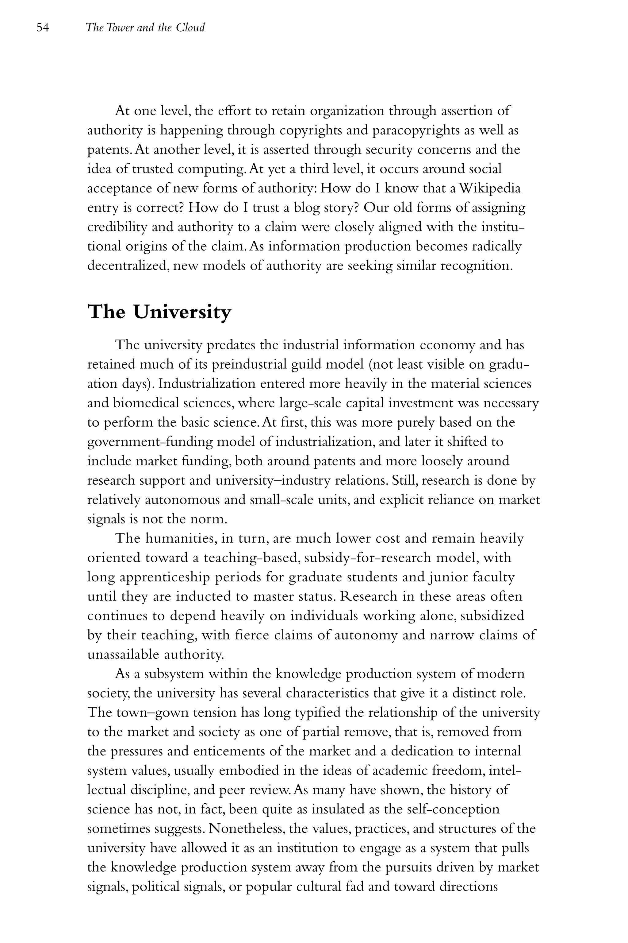 54   The Tower and the Cloud




          At one level, the effort to retain organization through assertion of
     authority is happening through copyrights and paracopyrights as well as
     patents. At another level, it is asserted through security concerns and the
     idea of trusted computing. At yet a third level, it occurs around social
     acceptance of new forms of authority: How do I know that a Wikipedia
     entry is correct? How do I trust a blog story? Our old forms of assigning
     credibility and authority to a claim were closely aligned with the institu-
     tional origins of the claim. As information production becomes radically
     decentralized, new models of authority are seeking similar recognition.


     The University
           The university predates the industrial information economy and has
     retained much of its preindustrial guild model (not least visible on gradu-
     ation days). Industrialization entered more heavily in the material sciences
     and biomedical sciences, where large-scale capital investment was necessary
     to perform the basic science. At first, this was more purely based on the
     government-funding model of industrialization, and later it shifted to
     include market funding, both around patents and more loosely around
     research support and university–industry relations. Still, research is done by
     relatively autonomous and small-scale units, and explicit reliance on market
     signals is not the norm.
           The humanities, in turn, are much lower cost and remain heavily
     oriented toward a teaching-based, subsidy-for-research model, with
     long apprenticeship periods for graduate students and junior faculty
     until they are inducted to master status. Research in these areas often
     continues to depend heavily on individuals working alone, subsidized
     by their teaching, with fierce claims of autonomy and narrow claims of
     unassailable authority.
           As a subsystem within the knowledge production system of modern
     society, the university has several characteristics that give it a distinct role.
     The town–gown tension has long typified the relationship of the university
     to the market and society as one of partial remove, that is, removed from
     the pressures and enticements of the market and a dedication to internal
     system values, usually embodied in the ideas of academic freedom, intel-
     lectual discipline, and peer review. As many have shown, the history of
     science has not, in fact, been quite as insulated as the self-conception
     sometimes suggests. Nonetheless, the values, practices, and structures of the
     university have allowed it as an institution to engage as a system that pulls
     the knowledge production system away from the pursuits driven by market
     signals, political signals, or popular cultural fad and toward directions
 