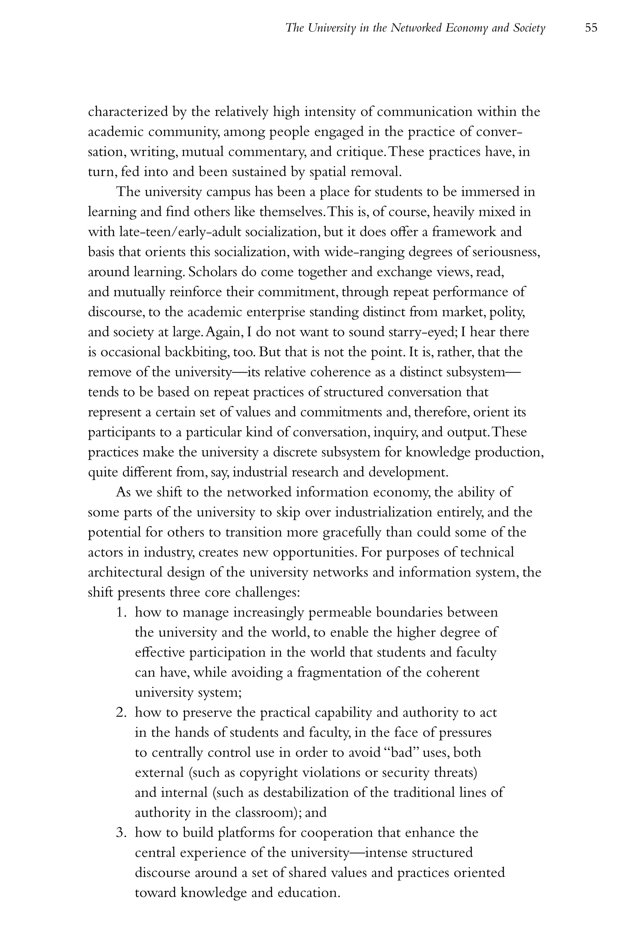 The University in the Networked Economy and Society   55




characterized by the relatively high intensity of communication within the
academic community, among people engaged in the practice of conver-
sation, writing, mutual commentary, and critique. These practices have, in
turn, fed into and been sustained by spatial removal.
      The university campus has been a place for students to be immersed in
learning and find others like themselves. This is, of course, heavily mixed in
with late-teen/early-adult socialization, but it does offer a framework and
basis that orients this socialization, with wide-ranging degrees of seriousness,
around learning. Scholars do come together and exchange views, read,
and mutually reinforce their commitment, through repeat performance of
discourse, to the academic enterprise standing distinct from market, polity,
and society at large. Again, I do not want to sound starry-eyed; I hear there
is occasional backbiting, too. But that is not the point. It is, rather, that the
remove of the university—its relative coherence as a distinct subsystem—
tends to be based on repeat practices of structured conversation that
represent a certain set of values and commitments and, therefore, orient its
participants to a particular kind of conversation, inquiry, and output. These
practices make the university a discrete subsystem for knowledge production,
quite different from, say, industrial research and development.
      As we shift to the networked information economy, the ability of
some parts of the university to skip over industrialization entirely, and the
potential for others to transition more gracefully than could some of the
actors in industry, creates new opportunities. For purposes of technical
architectural design of the university networks and information system, the
shift presents three core challenges:
      1. how to manage increasingly permeable boundaries between
         the university and the world, to enable the higher degree of
         effective participation in the world that students and faculty
         can have, while avoiding a fragmentation of the coherent
         university system;
      2. how to preserve the practical capability and authority to act
         in the hands of students and faculty, in the face of pressures
         to centrally control use in order to avoid “bad” uses, both
         external (such as copyright violations or security threats)
         and internal (such as destabilization of the traditional lines of
         authority in the classroom); and
      3. how to build platforms for cooperation that enhance the
         central experience of the university—intense structured
         discourse around a set of shared values and practices oriented
         toward knowledge and education.
 
