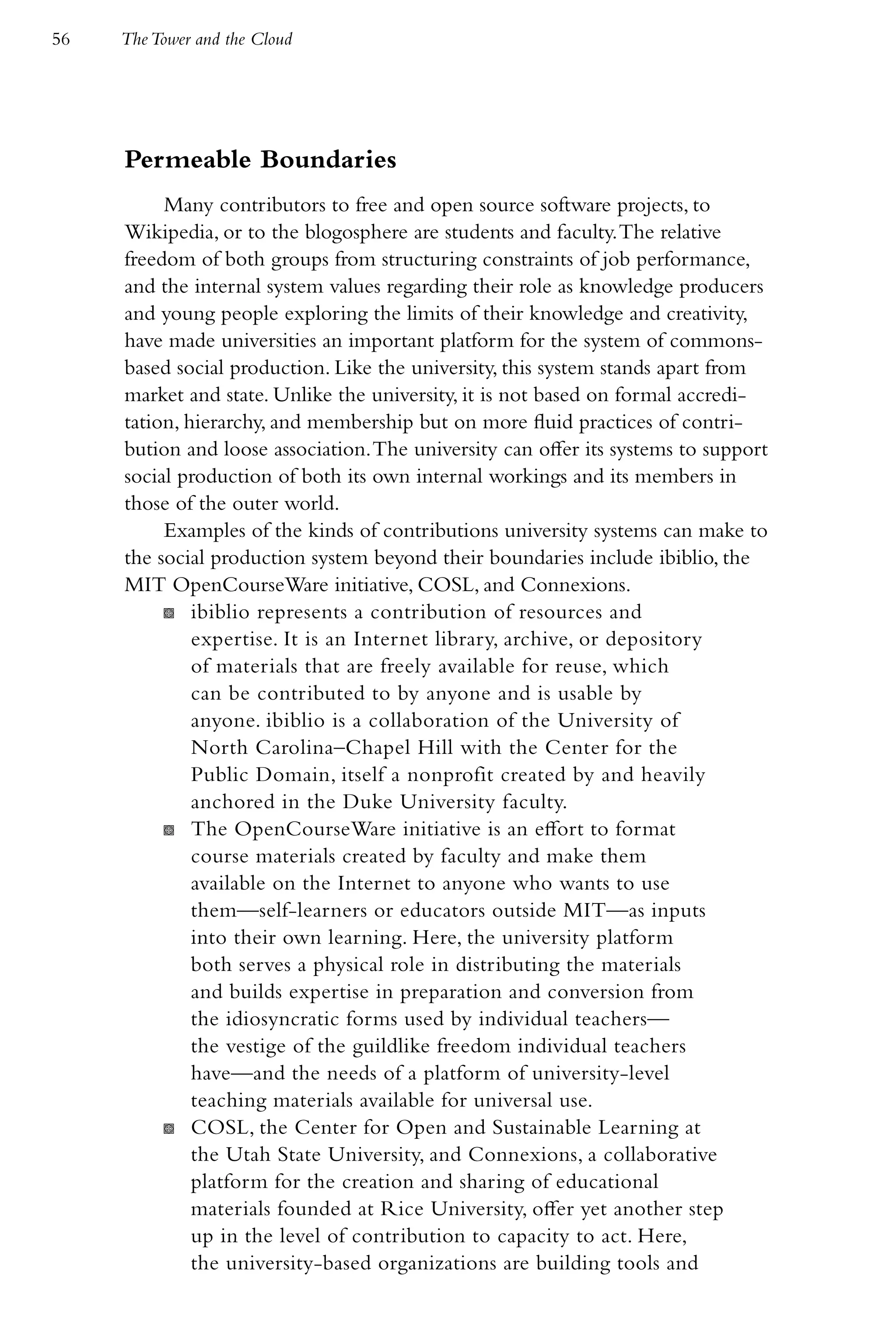 56   The Tower and the Cloud




     Permeable Boundaries
          Many contributors to free and open source software projects, to
     Wikipedia, or to the blogosphere are students and faculty. The relative
     freedom of both groups from structuring constraints of job performance,
     and the internal system values regarding their role as knowledge producers
     and young people exploring the limits of their knowledge and creativity,
     have made universities an important platform for the system of commons-
     based social production. Like the university, this system stands apart from
     market and state. Unlike the university, it is not based on formal accredi-
     tation, hierarchy, and membership but on more fluid practices of contri-
     bution and loose association. The university can offer its systems to support
     social production of both its own internal workings and its members in
     those of the outer world.
          Examples of the kinds of contributions university systems can make to
     the social production system beyond their boundaries include ibiblio, the
     MIT OpenCourseWare initiative, COSL, and Connexions.
          K ibiblio represents a contribution of resources and
              expertise. It is an Internet library, archive, or depository
              of materials that are freely available for reuse, which
              can be contributed to by anyone and is usable by
              anyone. ibiblio is a collaboration of the University of
              North Carolina–Chapel Hill with the Center for the
              Public Domain, itself a nonprofit created by and heavily
              anchored in the Duke University faculty.
          K The OpenCourseWare initiative is an effort to format
              course materials created by faculty and make them
              available on the Internet to anyone who wants to use
              them—self-learners or educators outside MIT—as inputs
              into their own learning. Here, the university platform
              both serves a physical role in distributing the materials
              and builds expertise in preparation and conversion from
              the idiosyncratic forms used by individual teachers—
              the vestige of the guildlike freedom individual teachers
              have—and the needs of a platform of university-level
              teaching materials available for universal use.
          K COSL, the Center for Open and Sustainable Learning at
              the Utah State University, and Connexions, a collaborative
              platform for the creation and sharing of educational
              materials founded at Rice University, offer yet another step
              up in the level of contribution to capacity to act. Here,
              the university-based organizations are building tools and
 