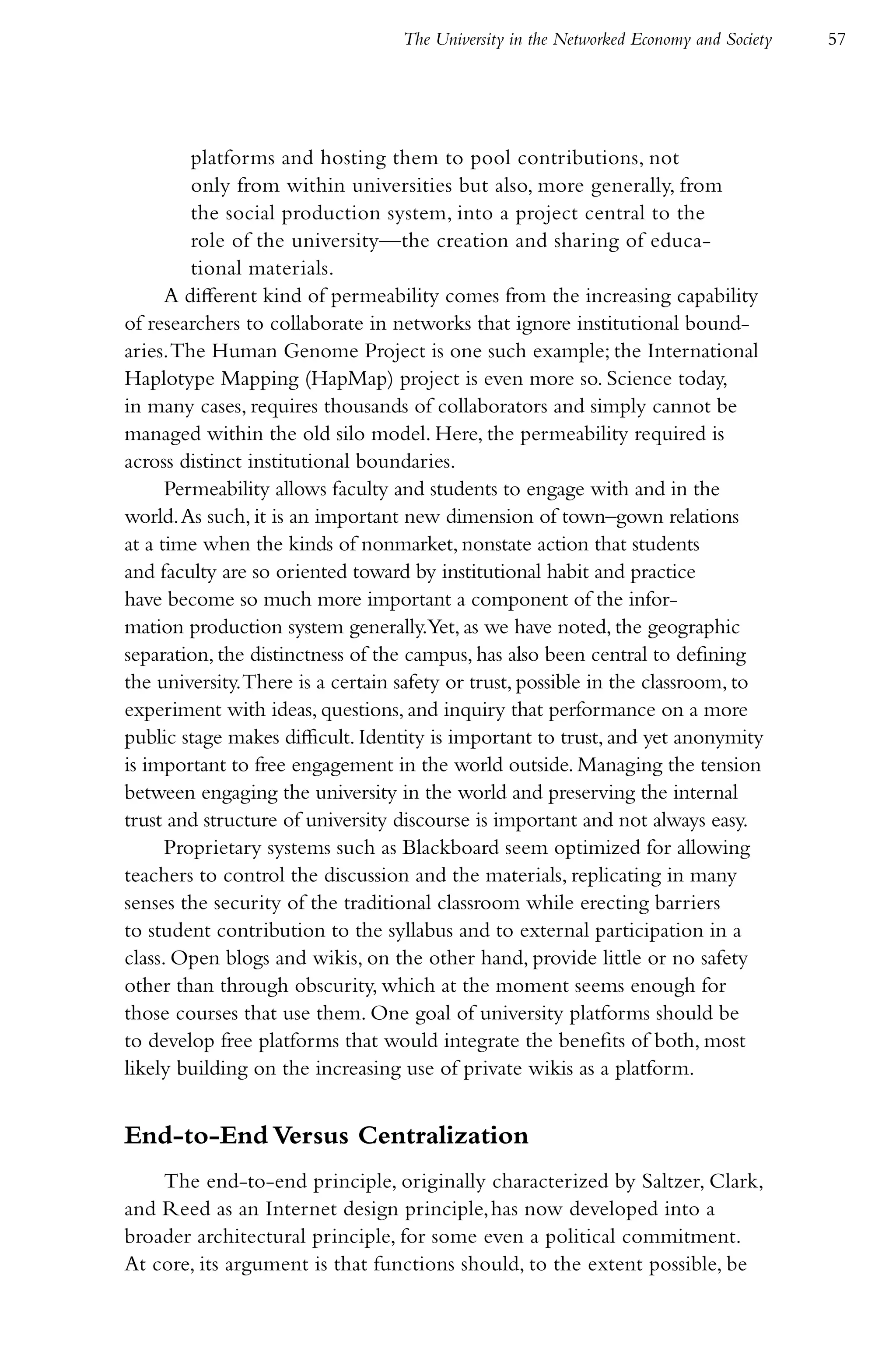 The University in the Networked Economy and Society   57




         platforms and hosting them to pool contributions, not
         only from within universities but also, more generally, from
         the social production system, into a project central to the
         role of the university—the creation and sharing of educa-
         tional materials.
      A different kind of permeability comes from the increasing capability
of researchers to collaborate in networks that ignore institutional bound-
aries. The Human Genome Project is one such example; the International
Haplotype Mapping (HapMap) project is even more so. Science today,
in many cases, requires thousands of collaborators and simply cannot be
managed within the old silo model. Here, the permeability required is
across distinct institutional boundaries.
      Permeability allows faculty and students to engage with and in the
world. As such, it is an important new dimension of town–gown relations
at a time when the kinds of nonmarket, nonstate action that students
and faculty are so oriented toward by institutional habit and practice
have become so much more important a component of the infor-
mation production system generally.Yet, as we have noted, the geographic
separation, the distinctness of the campus, has also been central to defining
the university. There is a certain safety or trust, possible in the classroom, to
experiment with ideas, questions, and inquiry that performance on a more
public stage makes difficult. Identity is important to trust, and yet anonymity
is important to free engagement in the world outside. Managing the tension
between engaging the university in the world and preserving the internal
trust and structure of university discourse is important and not always easy.
      Proprietary systems such as Blackboard seem optimized for allowing
teachers to control the discussion and the materials, replicating in many
senses the security of the traditional classroom while erecting barriers
to student contribution to the syllabus and to external participation in a
class. Open blogs and wikis, on the other hand, provide little or no safety
other than through obscurity, which at the moment seems enough for
those courses that use them. One goal of university platforms should be
to develop free platforms that would integrate the benefits of both, most
likely building on the increasing use of private wikis as a platform.


End-to-End Versus Centralization
    The end-to-end principle, originally characterized by Saltzer, Clark,
and Reed as an Internet design principle, has now developed into a
broader architectural principle, for some even a political commitment.
At core, its argument is that functions should, to the extent possible, be
 