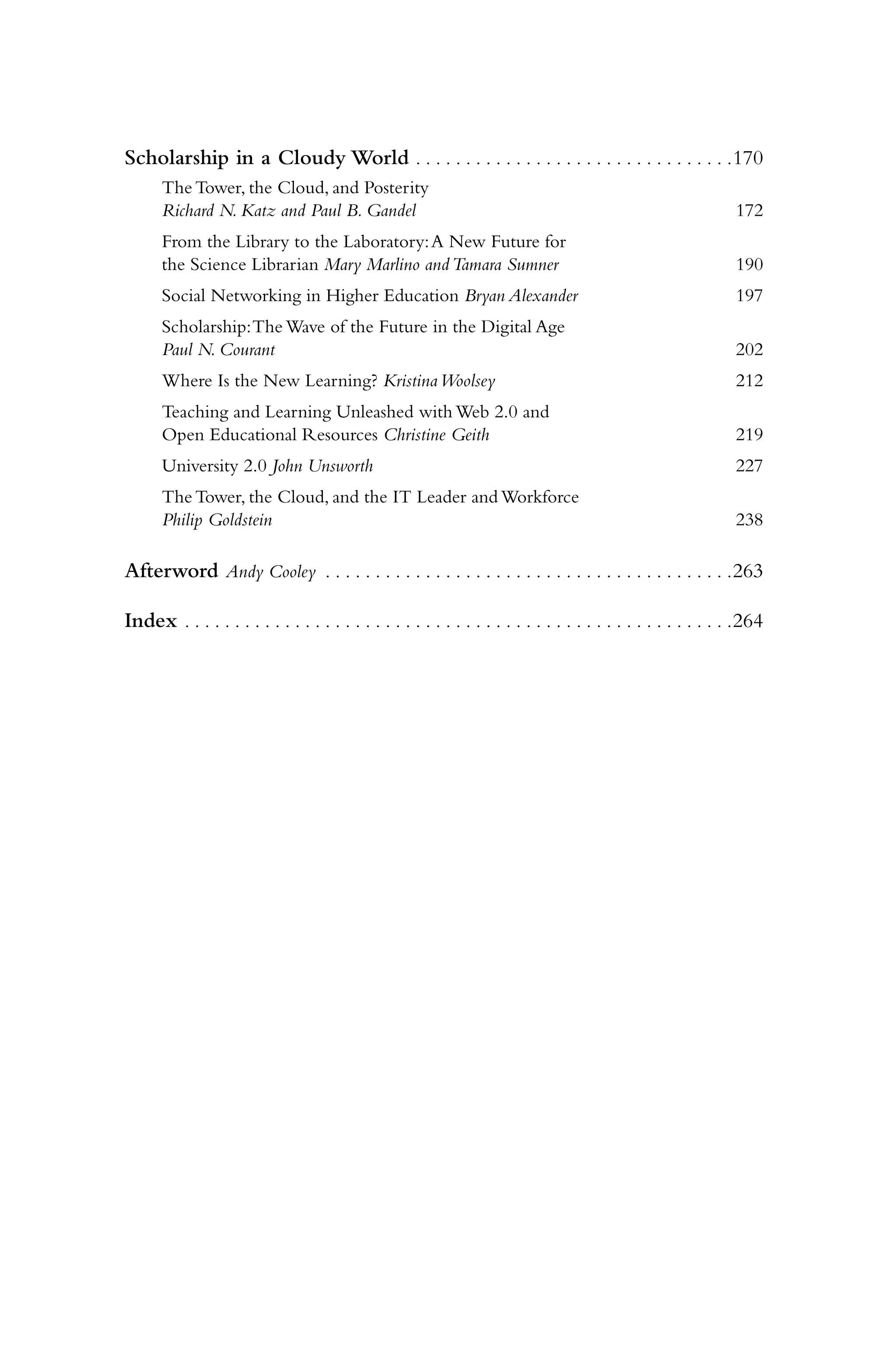 Scholarship in a Cloudy World . . . . . . . . . . . . . . . . . . . . . . . . . . . . . . . . 170
      The Tower, the Cloud, and Posterity
      Richard N. Katz and Paul B. Gandel                                                                         172
      From the Library to the Laboratory: A New Future for
      the Science Librarian Mary Marlino and Tamara Sumner                                                       190
      Social Networking in Higher Education Bryan Alexander                                                      197
      Scholarship: The Wave of the Future in the Digital Age
      Paul N. Courant                                                                                            202
      Where Is the New Learning? Kristina Woolsey                                                                212
      Teaching and Learning Unleashed with Web 2.0 and
      Open Educational Resources Christine Geith                                                                 219
      University 2.0 John Unsworth                                                                               227
      The Tower, the Cloud, and the IT Leader and Workforce
      Philip Goldstein                                                                                           238

Afterword Andy Cooley . . . . . . . . . . . . . . . . . . . . . . . . . . . . . . . . . . . . . . . . . 263

Index . . . . . . . . . . . . . . . . . . . . . . . . . . . . . . . . . . . . . . . . . . . . . . . . . . . . . . . 264
 