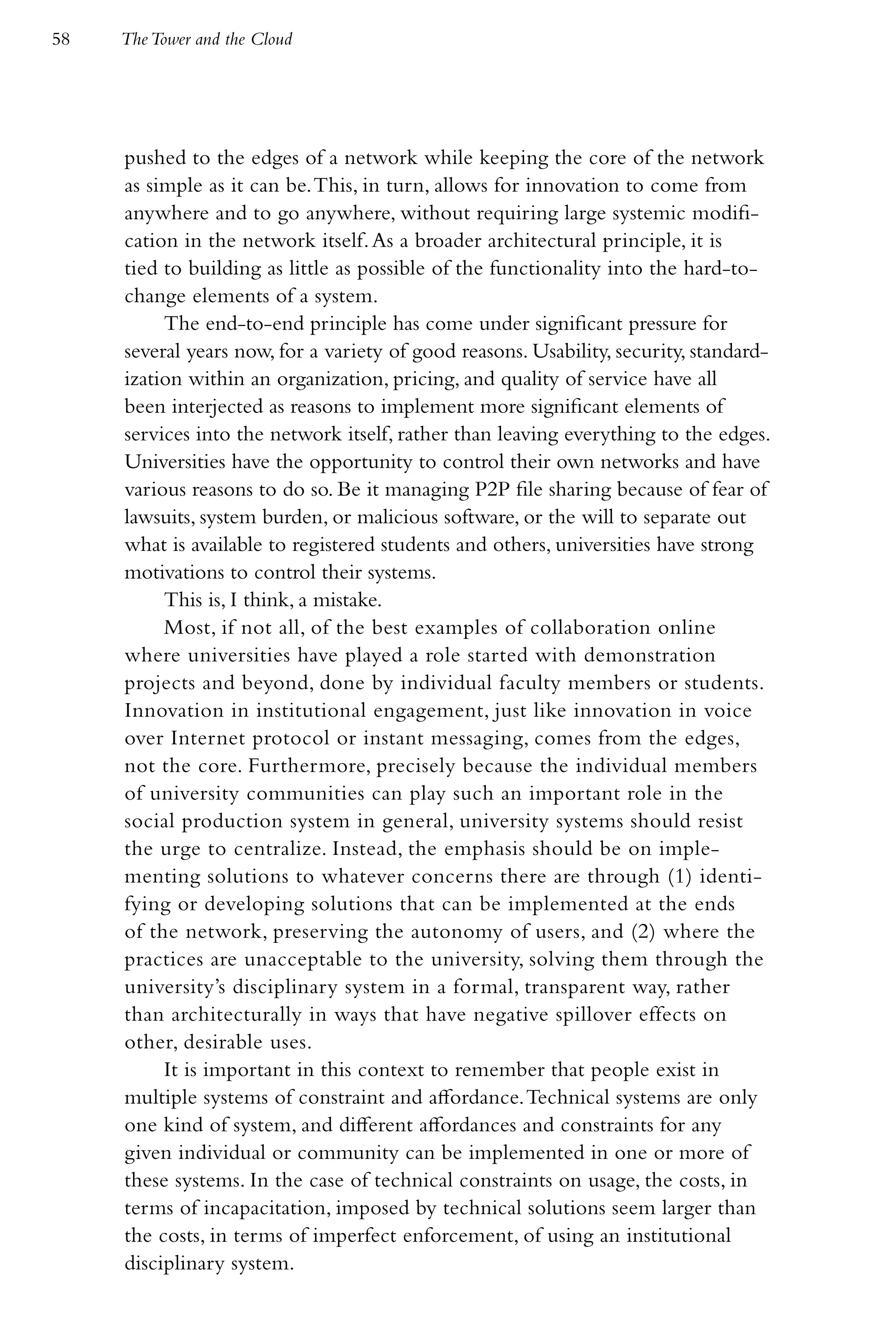 58   The Tower and the Cloud




     pushed to the edges of a network while keeping the core of the network
     as simple as it can be. This, in turn, allows for innovation to come from
     anywhere and to go anywhere, without requiring large systemic modifi-
     cation in the network itself. As a broader architectural principle, it is
     tied to building as little as possible of the functionality into the hard-to-
     change elements of a system.
          The end-to-end principle has come under significant pressure for
     several years now, for a variety of good reasons. Usability, security, standard-
     ization within an organization, pricing, and quality of service have all
     been interjected as reasons to implement more significant elements of
     services into the network itself, rather than leaving everything to the edges.
     Universities have the opportunity to control their own networks and have
     various reasons to do so. Be it managing P2P file sharing because of fear of
     lawsuits, system burden, or malicious software, or the will to separate out
     what is available to registered students and others, universities have strong
     motivations to control their systems.
          This is, I think, a mistake.
          Most, if not all, of the best examples of collaboration online
     where universities have played a role started with demonstration
     projects and beyond, done by individual faculty members or students.
     Innovation in institutional engagement, just like innovation in voice
     over Internet protocol or instant messaging, comes from the edges,
     not the core. Furthermore, precisely because the individual members
     of university communities can play such an important role in the
     social production system in general, university systems should resist
     the urge to centralize. Instead, the emphasis should be on imple-
     menting solutions to whatever concerns there are through (1) identi-
     fying or developing solutions that can be implemented at the ends
     of the network, preserving the autonomy of users, and (2) where the
     practices are unacceptable to the university, solving them through the
     university’s disciplinary system in a formal, transparent way, rather
     than architecturally in ways that have negative spillover effects on
     other, desirable uses.
          It is important in this context to remember that people exist in
     multiple systems of constraint and affordance. Technical systems are only
     one kind of system, and different affordances and constraints for any
     given individual or community can be implemented in one or more of
     these systems. In the case of technical constraints on usage, the costs, in
     terms of incapacitation, imposed by technical solutions seem larger than
     the costs, in terms of imperfect enforcement, of using an institutional
     disciplinary system.
 