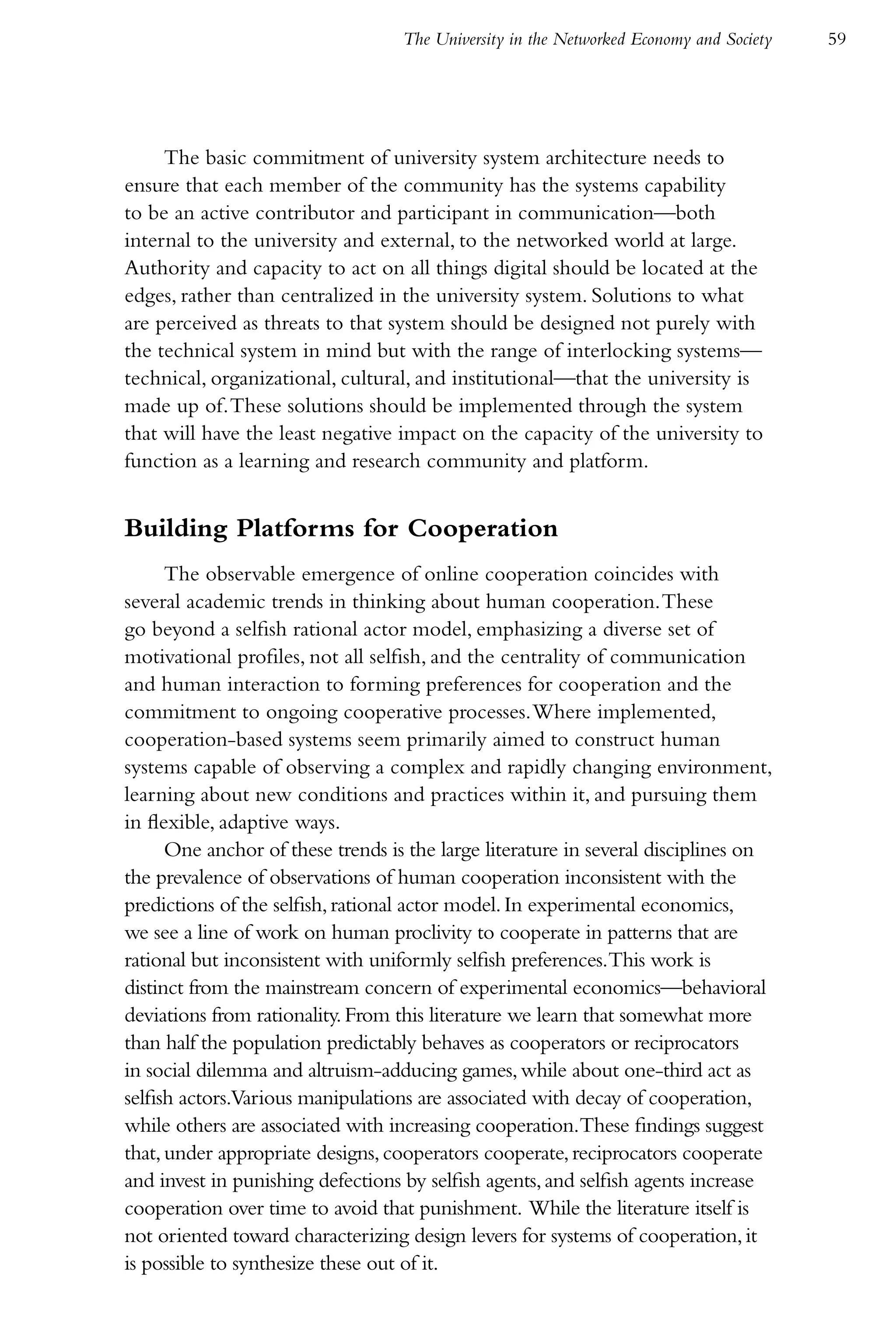 The University in the Networked Economy and Society   59




     The basic commitment of university system architecture needs to
ensure that each member of the community has the systems capability
to be an active contributor and participant in communication—both
internal to the university and external, to the networked world at large.
Authority and capacity to act on all things digital should be located at the
edges, rather than centralized in the university system. Solutions to what
are perceived as threats to that system should be designed not purely with
the technical system in mind but with the range of interlocking systems—
technical, organizational, cultural, and institutional—that the university is
made up of. These solutions should be implemented through the system
that will have the least negative impact on the capacity of the university to
function as a learning and research community and platform.


Building Platforms for Cooperation
      The observable emergence of online cooperation coincides with
several academic trends in thinking about human cooperation. These
go beyond a selfish rational actor model, emphasizing a diverse set of
motivational profiles, not all selfish, and the centrality of communication
and human interaction to forming preferences for cooperation and the
commitment to ongoing cooperative processes. Where implemented,
cooperation-based systems seem primarily aimed to construct human
systems capable of observing a complex and rapidly changing environment,
learning about new conditions and practices within it, and pursuing them
in flexible, adaptive ways.
      One anchor of these trends is the large literature in several disciplines on
the prevalence of observations of human cooperation inconsistent with the
predictions of the selfish, rational actor model. In experimental economics,
we see a line of work on human proclivity to cooperate in patterns that are
rational but inconsistent with uniformly selfish preferences.This work is
distinct from the mainstream concern of experimental economics—behavioral
deviations from rationality. From this literature we learn that somewhat more
than half the population predictably behaves as cooperators or reciprocators
in social dilemma and altruism-adducing games, while about one-third act as
selfish actors.Various manipulations are associated with decay of cooperation,
while others are associated with increasing cooperation.These findings suggest
that, under appropriate designs, cooperators cooperate, reciprocators cooperate
and invest in punishing defections by selfish agents, and selfish agents increase
cooperation over time to avoid that punishment. While the literature itself is
not oriented toward characterizing design levers for systems of cooperation, it
is possible to synthesize these out of it.
 