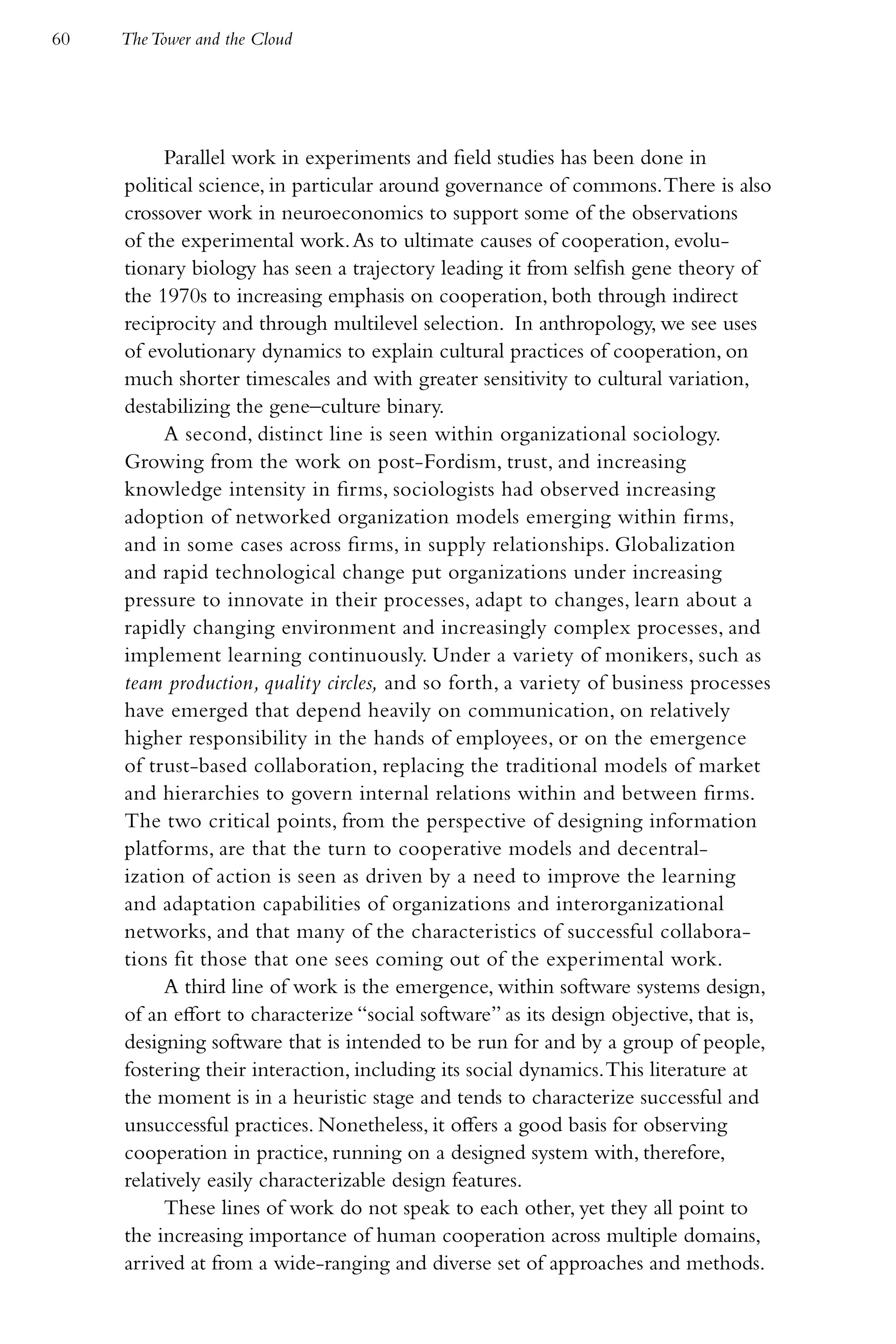 60   The Tower and the Cloud




           Parallel work in experiments and field studies has been done in
     political science, in particular around governance of commons. There is also
     crossover work in neuroeconomics to support some of the observations
     of the experimental work. As to ultimate causes of cooperation, evolu-
     tionary biology has seen a trajectory leading it from selfish gene theory of
     the 1970s to increasing emphasis on cooperation, both through indirect
     reciprocity and through multilevel selection. In anthropology, we see uses
     of evolutionary dynamics to explain cultural practices of cooperation, on
     much shorter timescales and with greater sensitivity to cultural variation,
     destabilizing the gene–culture binary.
           A second, distinct line is seen within organizational sociology.
     Growing from the work on post-Fordism, trust, and increasing
     knowledge intensity in firms, sociologists had observed increasing
     adoption of networked organization models emerging within firms,
     and in some cases across firms, in supply relationships. Globalization
     and rapid technological change put organizations under increasing
     pressure to innovate in their processes, adapt to changes, learn about a
     rapidly changing environment and increasingly complex processes, and
     implement learning continuously. Under a variety of monikers, such as
     team production, quality circles, and so forth, a variety of business processes
     have emerged that depend heavily on communication, on relatively
     higher responsibility in the hands of employees, or on the emergence
     of trust-based collaboration, replacing the traditional models of market
     and hierarchies to govern internal relations within and between firms.
     The two critical points, from the perspective of designing information
     platforms, are that the turn to cooperative models and decentral-
     ization of action is seen as driven by a need to improve the learning
     and adaptation capabilities of organizations and interorganizational
     networks, and that many of the characteristics of successful collabora-
     tions fit those that one sees coming out of the experimental work.
           A third line of work is the emergence, within software systems design,
     of an effort to characterize “social software” as its design objective, that is,
     designing software that is intended to be run for and by a group of people,
     fostering their interaction, including its social dynamics. This literature at
     the moment is in a heuristic stage and tends to characterize successful and
     unsuccessful practices. Nonetheless, it offers a good basis for observing
     cooperation in practice, running on a designed system with, therefore,
     relatively easily characterizable design features.
           These lines of work do not speak to each other, yet they all point to
     the increasing importance of human cooperation across multiple domains,
     arrived at from a wide-ranging and diverse set of approaches and methods.
 