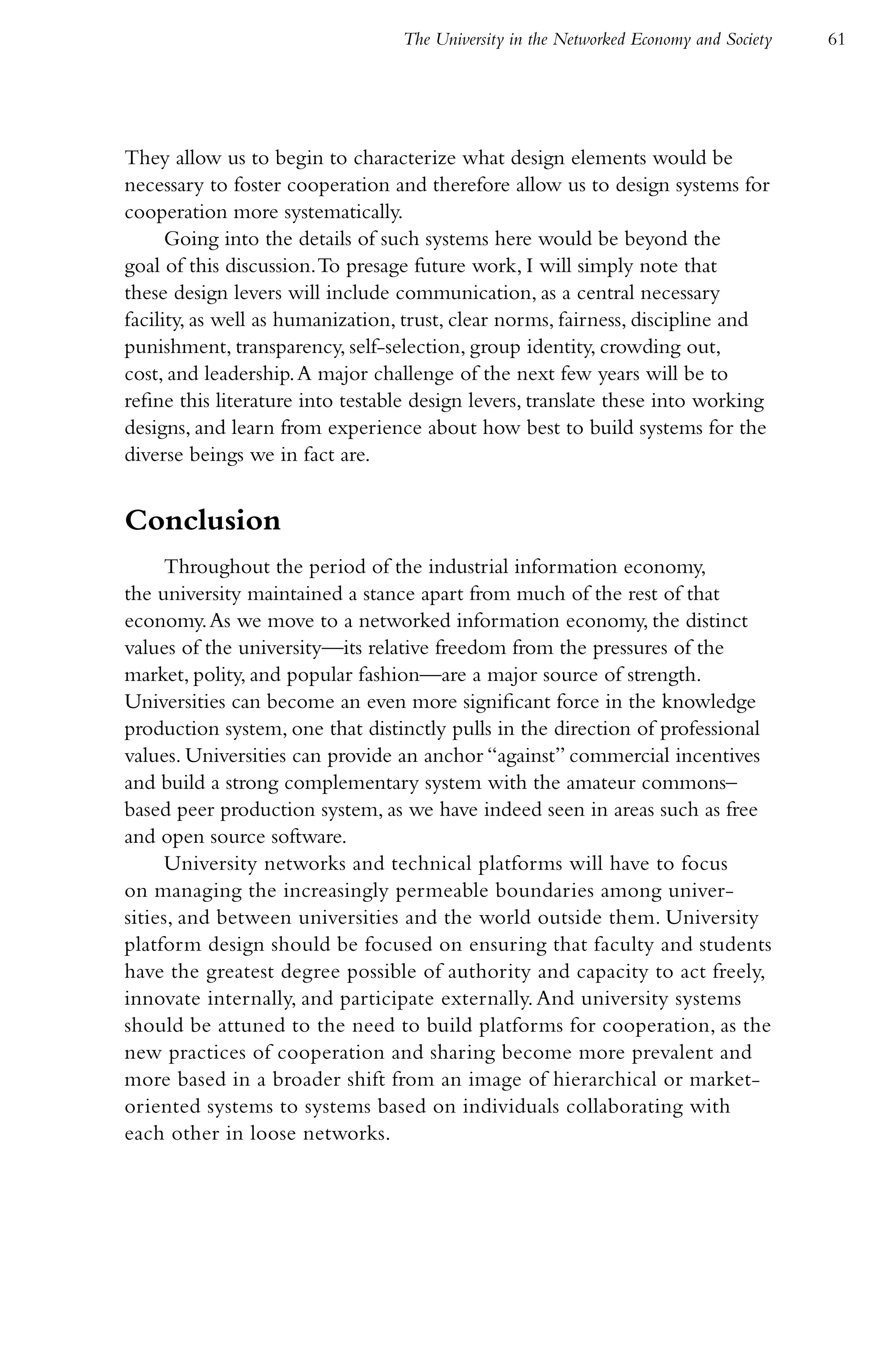 The University in the Networked Economy and Society   61




They allow us to begin to characterize what design elements would be
necessary to foster cooperation and therefore allow us to design systems for
cooperation more systematically.
      Going into the details of such systems here would be beyond the
goal of this discussion. To presage future work, I will simply note that
these design levers will include communication, as a central necessary
facility, as well as humanization, trust, clear norms, fairness, discipline and
punishment, transparency, self-selection, group identity, crowding out,
cost, and leadership. A major challenge of the next few years will be to
refine this literature into testable design levers, translate these into working
designs, and learn from experience about how best to build systems for the
diverse beings we in fact are.


Conclusion
     Throughout the period of the industrial information economy,
the university maintained a stance apart from much of the rest of that
economy. As we move to a networked information economy, the distinct
values of the university—its relative freedom from the pressures of the
market, polity, and popular fashion—are a major source of strength.
Universities can become an even more significant force in the knowledge
production system, one that distinctly pulls in the direction of professional
values. Universities can provide an anchor “against” commercial incentives
and build a strong complementary system with the amateur commons–
based peer production system, as we have indeed seen in areas such as free
and open source software.
     University networks and technical platforms will have to focus
on managing the increasingly permeable boundaries among univer-
sities, and between universities and the world outside them. University
platform design should be focused on ensuring that faculty and students
have the greatest degree possible of authority and capacity to act freely,
innovate internally, and participate externally. And university systems
should be attuned to the need to build platforms for cooperation, as the
new practices of cooperation and sharing become more prevalent and
more based in a broader shift from an image of hierarchical or market-
oriented systems to systems based on individuals collaborating with
each other in loose networks.
 