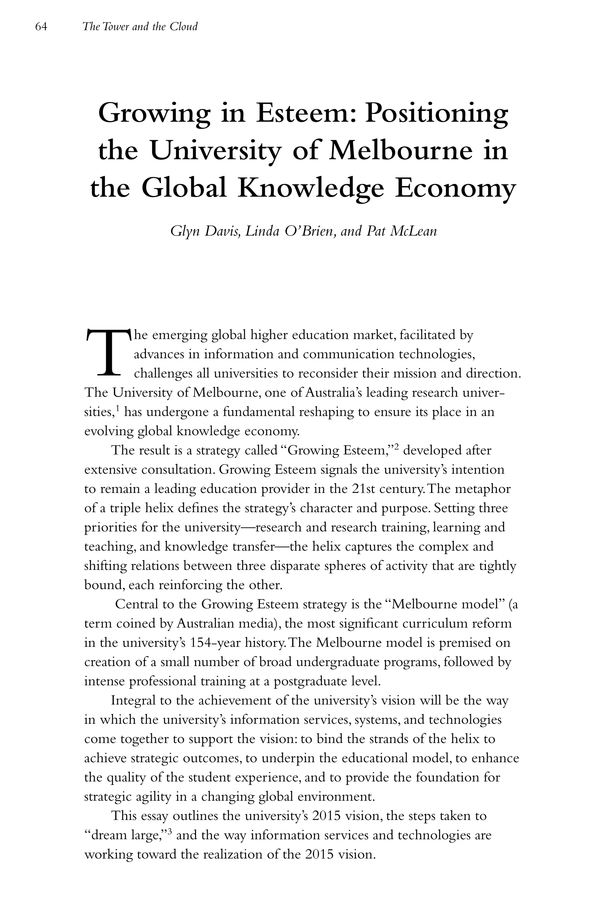 64   The Tower and the Cloud




       Growing in Esteem: Positioning
       the University of Melbourne in
      the Global Knowledge Economy
                      Glyn Davis, Linda O’Brien, and Pat McLean




     T         he emerging global higher education market, facilitated by
               advances in information and communication technologies,
               challenges all universities to reconsider their mission and direction.
     The University of Melbourne, one of Australia’s leading research univer-
     sities,1 has undergone a fundamental reshaping to ensure its place in an
     evolving global knowledge economy.
           The result is a strategy called “Growing Esteem,”2 developed after
     extensive consultation. Growing Esteem signals the university’s intention
     to remain a leading education provider in the 21st century. The metaphor
     of a triple helix defines the strategy’s character and purpose. Setting three
     priorities for the university—research and research training, learning and
     teaching, and knowledge transfer—the helix captures the complex and
     shifting relations between three disparate spheres of activity that are tightly
     bound, each reinforcing the other.
            Central to the Growing Esteem strategy is the “Melbourne model” (a
     term coined by Australian media), the most significant curriculum reform
     in the university’s 154-year history. The Melbourne model is premised on
     creation of a small number of broad undergraduate programs, followed by
     intense professional training at a postgraduate level.
           Integral to the achievement of the university’s vision will be the way
     in which the university’s information services, systems, and technologies
     come together to support the vision: to bind the strands of the helix to
     achieve strategic outcomes, to underpin the educational model, to enhance
     the quality of the student experience, and to provide the foundation for
     strategic agility in a changing global environment.
           This essay outlines the university’s 2015 vision, the steps taken to
     “dream large,”3 and the way information services and technologies are
     working toward the realization of the 2015 vision.
 