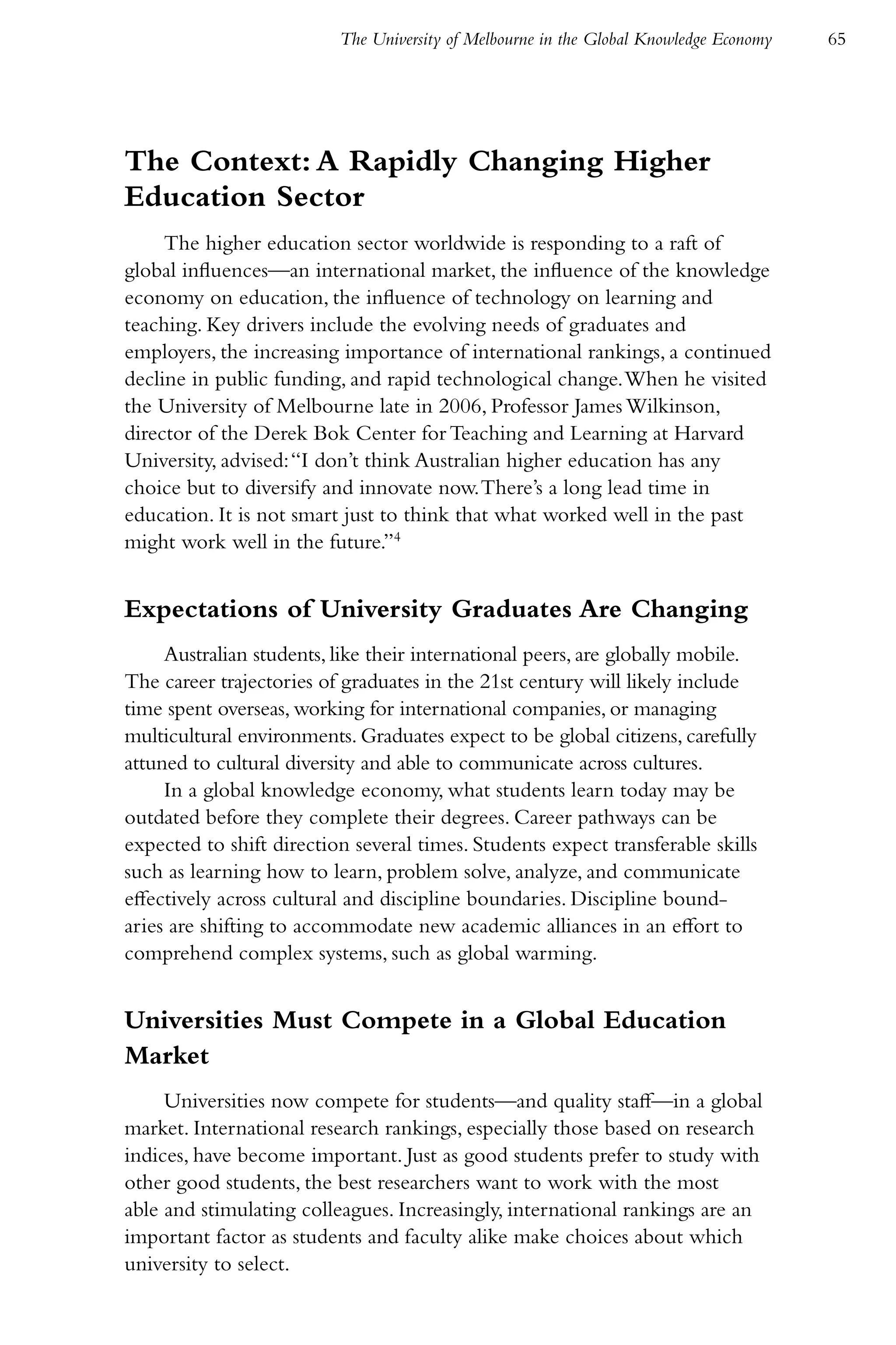 The University of Melbourne in the Global Knowledge Economy   65




The Context: A Rapidly Changing Higher
Education Sector
     The higher education sector worldwide is responding to a raft of
global influences—an international market, the influence of the knowledge
economy on education, the influence of technology on learning and
teaching. Key drivers include the evolving needs of graduates and
employers, the increasing importance of international rankings, a continued
decline in public funding, and rapid technological change. When he visited
the University of Melbourne late in 2006, Professor James Wilkinson,
director of the Derek Bok Center for Teaching and Learning at Harvard
University, advised: “I don’t think Australian higher education has any
choice but to diversify and innovate now. There’s a long lead time in
education. It is not smart just to think that what worked well in the past
might work well in the future.”4


Expectations of University Graduates Are Changing
     Australian students, like their international peers, are globally mobile.
The career trajectories of graduates in the 21st century will likely include
time spent overseas, working for international companies, or managing
multicultural environments. Graduates expect to be global citizens, carefully
attuned to cultural diversity and able to communicate across cultures.
     In a global knowledge economy, what students learn today may be
outdated before they complete their degrees. Career pathways can be
expected to shift direction several times. Students expect transferable skills
such as learning how to learn, problem solve, analyze, and communicate
effectively across cultural and discipline boundaries. Discipline bound-
aries are shifting to accommodate new academic alliances in an effort to
comprehend complex systems, such as global warming.


Universities Must Compete in a Global Education
Market
     Universities now compete for students—and quality staff—in a global
market. International research rankings, especially those based on research
indices, have become important. Just as good students prefer to study with
other good students, the best researchers want to work with the most
able and stimulating colleagues. Increasingly, international rankings are an
important factor as students and faculty alike make choices about which
university to select.
 