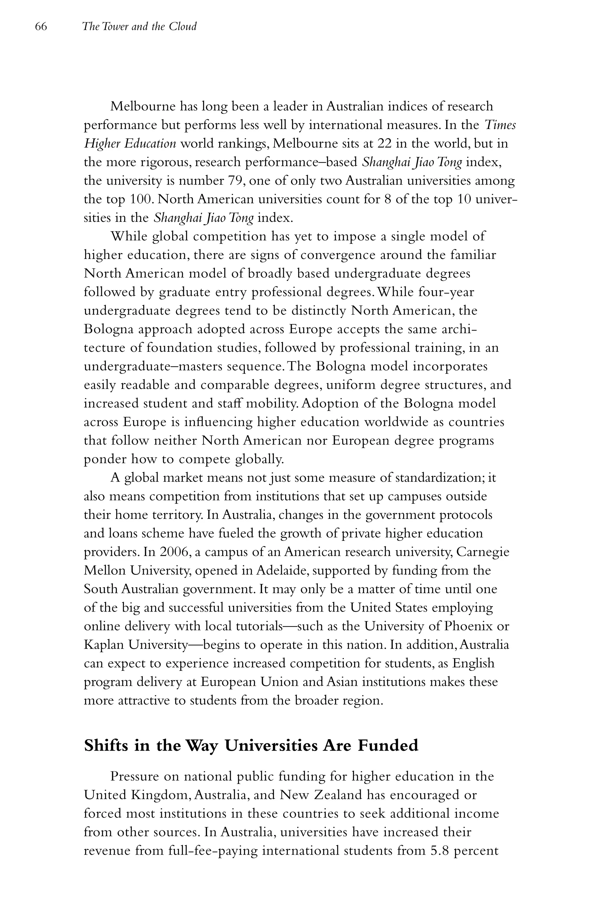 66   The Tower and the Cloud




           Melbourne has long been a leader in Australian indices of research
     performance but performs less well by international measures. In the Times
     Higher Education world rankings, Melbourne sits at 22 in the world, but in
     the more rigorous, research performance–based Shanghai Jiao Tong index,
     the university is number 79, one of only two Australian universities among
     the top 100. North American universities count for 8 of the top 10 univer-
     sities in the Shanghai Jiao Tong index.
           While global competition has yet to impose a single model of
     higher education, there are signs of convergence around the familiar
     North American model of broadly based undergraduate degrees
     followed by graduate entry professional degrees. While four-year
     undergraduate degrees tend to be distinctly North American, the
     Bologna approach adopted across Europe accepts the same archi-
     tecture of foundation studies, followed by professional training, in an
     undergraduate–masters sequence. The Bologna model incorporates
     easily readable and comparable degrees, uniform degree structures, and
     increased student and staff mobility. Adoption of the Bologna model
     across Europe is influencing higher education worldwide as countries
     that follow neither North American nor European degree programs
     ponder how to compete globally.
           A global market means not just some measure of standardization; it
     also means competition from institutions that set up campuses outside
     their home territory. In Australia, changes in the government protocols
     and loans scheme have fueled the growth of private higher education
     providers. In 2006, a campus of an American research university, Carnegie
     Mellon University, opened in Adelaide, supported by funding from the
     South Australian government. It may only be a matter of time until one
     of the big and successful universities from the United States employing
     online delivery with local tutorials—such as the University of Phoenix or
     Kaplan University—begins to operate in this nation. In addition, Australia
     can expect to experience increased competition for students, as English
     program delivery at European Union and Asian institutions makes these
     more attractive to students from the broader region.


     Shifts in the Way Universities Are Funded
         Pressure on national public funding for higher education in the
     United Kingdom, Australia, and New Zealand has encouraged or
     forced most institutions in these countries to seek additional income
     from other sources. In Australia, universities have increased their
     revenue from full-fee-paying international students from 5.8 percent
 