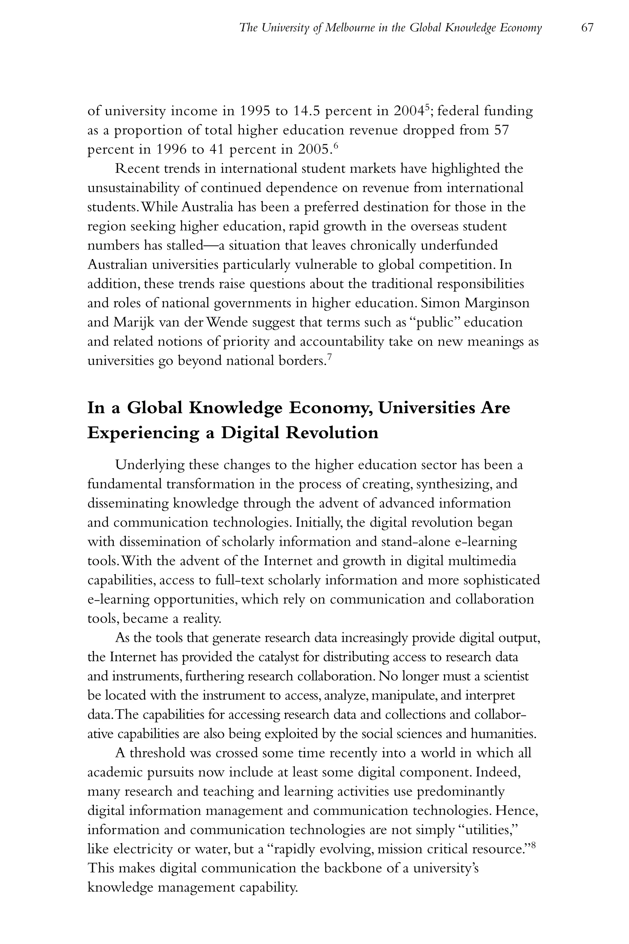 The University of Melbourne in the Global Knowledge Economy   67




of university income in 1995 to 14.5 percent in 20045; federal funding
as a proportion of total higher education revenue dropped from 57
percent in 1996 to 41 percent in 2005.6
     Recent trends in international student markets have highlighted the
unsustainability of continued dependence on revenue from international
students. While Australia has been a preferred destination for those in the
region seeking higher education, rapid growth in the overseas student
numbers has stalled—a situation that leaves chronically underfunded
Australian universities particularly vulnerable to global competition. In
addition, these trends raise questions about the traditional responsibilities
and roles of national governments in higher education. Simon Marginson
and Marijk van der Wende suggest that terms such as “public” education
and related notions of priority and accountability take on new meanings as
universities go beyond national borders.7


In a Global Knowledge Economy, Universities Are
Experiencing a Digital Revolution
     Underlying these changes to the higher education sector has been a
fundamental transformation in the process of creating, synthesizing, and
disseminating knowledge through the advent of advanced information
and communication technologies. Initially, the digital revolution began
with dissemination of scholarly information and stand-alone e-learning
tools. With the advent of the Internet and growth in digital multimedia
capabilities, access to full-text scholarly information and more sophisticated
e-learning opportunities, which rely on communication and collaboration
tools, became a reality.
     As the tools that generate research data increasingly provide digital output,
the Internet has provided the catalyst for distributing access to research data
and instruments, furthering research collaboration. No longer must a scientist
be located with the instrument to access, analyze, manipulate, and interpret
data.The capabilities for accessing research data and collections and collabor-
ative capabilities are also being exploited by the social sciences and humanities.
     A threshold was crossed some time recently into a world in which all
academic pursuits now include at least some digital component. Indeed,
many research and teaching and learning activities use predominantly
digital information management and communication technologies. Hence,
information and communication technologies are not simply “utilities,”
like electricity or water, but a “rapidly evolving, mission critical resource.”8
This makes digital communication the backbone of a university’s
knowledge management capability.
 