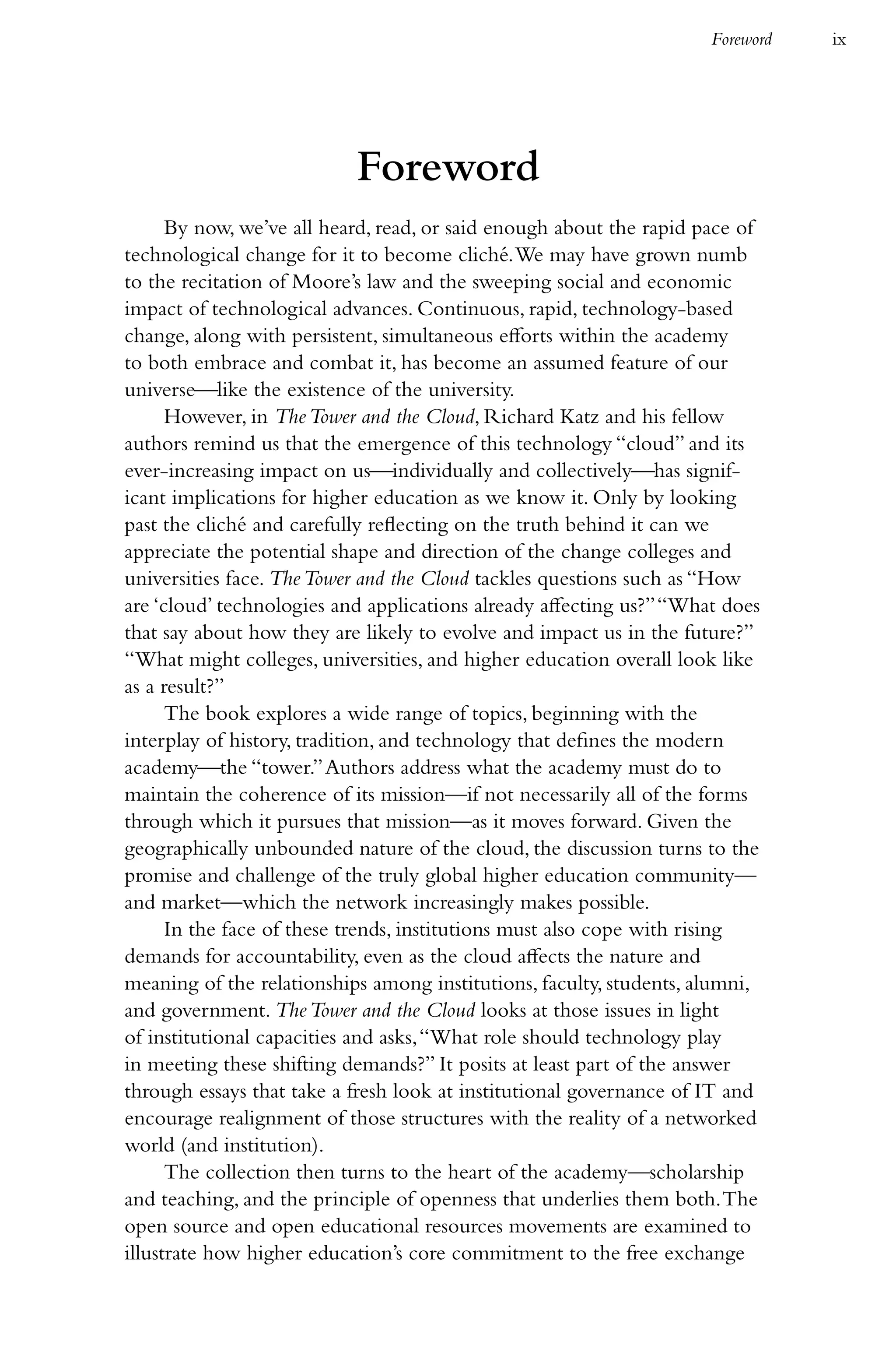 Foreword   ix




                           Foreword
      By now, we’ve all heard, read, or said enough about the rapid pace of
technological change for it to become cliché. We may have grown numb
to the recitation of Moore’s law and the sweeping social and economic
impact of technological advances. Continuous, rapid, technology-based
change, along with persistent, simultaneous efforts within the academy
to both embrace and combat it, has become an assumed feature of our
universelike the existence of the university.
      However, in The Tower and the Cloud, Richard Katz and his fellow
authors remind us that the emergence of this technology “cloud” and its
ever-increasing impact on usindividually and collectivelyhas signif-
icant implications for higher education as we know it. Only by looking
past the cliché and carefully reflecting on the truth behind it can we
appreciate the potential shape and direction of the change colleges and
universities face. The Tower and the Cloud tackles questions such as “How
are ‘cloud’ technologies and applications already affecting us?” “What does
that say about how they are likely to evolve and impact us in the future?”
“What might colleges, universities, and higher education overall look like
as a result?”
      The book explores a wide range of topics, beginning with the
interplay of history, tradition, and technology that defines the modern
academythe “tower.” Authors address what the academy must do to
maintain the coherence of its mission—if not necessarily all of the forms
through which it pursues that mission—as it moves forward. Given the
geographically unbounded nature of the cloud, the discussion turns to the
promise and challenge of the truly global higher education community—
and market—which the network increasingly makes possible.
      In the face of these trends, institutions must also cope with rising
demands for accountability, even as the cloud affects the nature and
meaning of the relationships among institutions, faculty, students, alumni,
and government. The Tower and the Cloud looks at those issues in light
of institutional capacities and asks, “What role should technology play
in meeting these shifting demands?” It posits at least part of the answer
through essays that take a fresh look at institutional governance of IT and
encourage realignment of those structures with the reality of a networked
world (and institution).
      The collection then turns to the heart of the academy—scholarship
and teaching, and the principle of openness that underlies them both. The
open source and open educational resources movements are examined to
illustrate how higher education’s core commitment to the free exchange
 