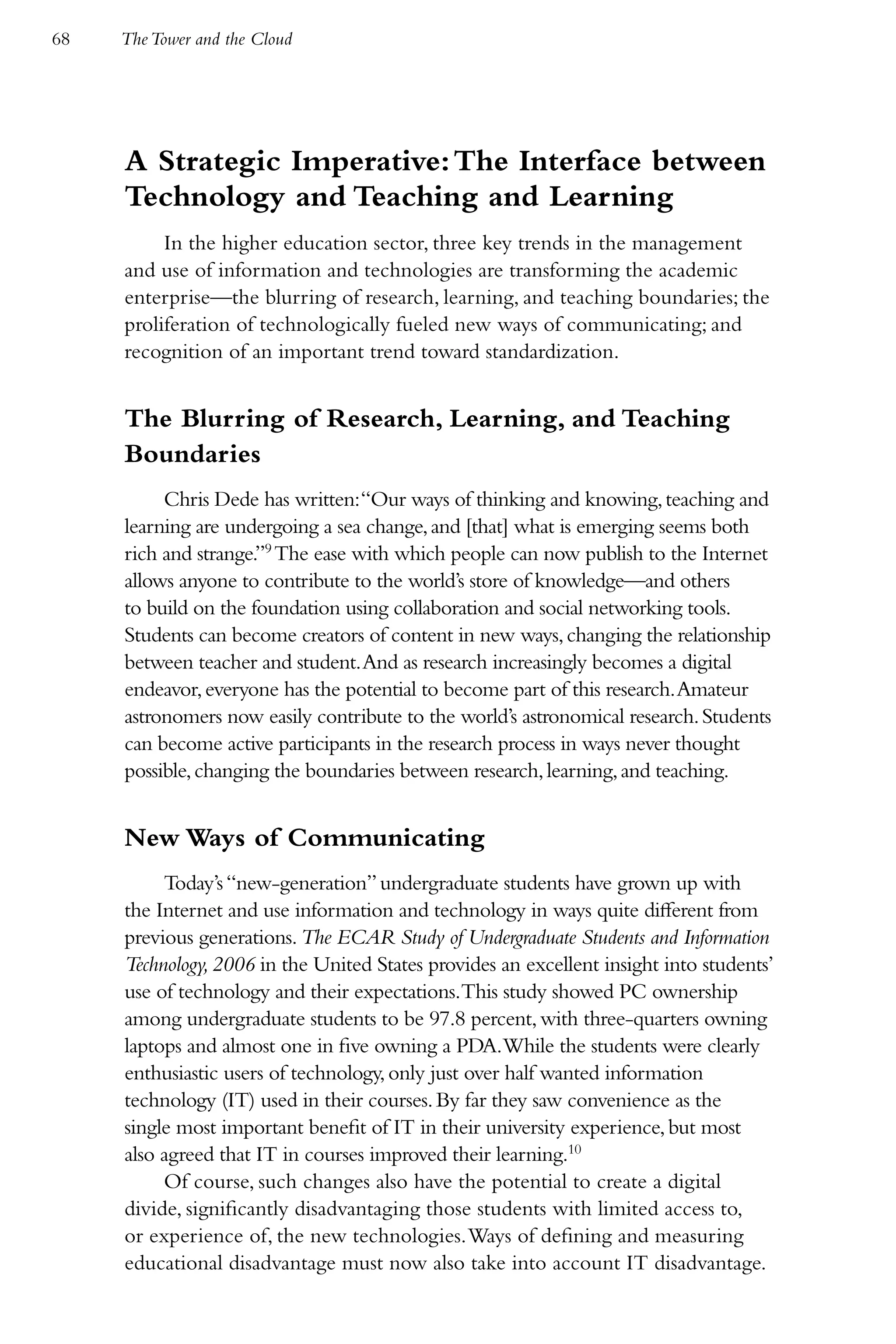 68   The Tower and the Cloud




     A Strategic Imperative: The Interface between
     Technology and Teaching and Learning
          In the higher education sector, three key trends in the management
     and use of information and technologies are transforming the academic
     enterprise—the blurring of research, learning, and teaching boundaries; the
     proliferation of technologically fueled new ways of communicating; and
     recognition of an important trend toward standardization.


     The Blurring of Research, Learning, and Teaching
     Boundaries
          Chris Dede has written:“Our ways of thinking and knowing, teaching and
     learning are undergoing a sea change, and [that] what is emerging seems both
     rich and strange.”9 The ease with which people can now publish to the Internet
     allows anyone to contribute to the world’s store of knowledge—and others
     to build on the foundation using collaboration and social networking tools.
     Students can become creators of content in new ways, changing the relationship
     between teacher and student. And as research increasingly becomes a digital
     endeavor, everyone has the potential to become part of this research. Amateur
     astronomers now easily contribute to the world’s astronomical research. Students
     can become active participants in the research process in ways never thought
     possible, changing the boundaries between research, learning, and teaching.


     New Ways of Communicating
          Today’s “new-generation” undergraduate students have grown up with
     the Internet and use information and technology in ways quite different from
     previous generations. The ECAR Study of Undergraduate Students and Information
     Technology, 2006 in the United States provides an excellent insight into students’
     use of technology and their expectations.This study showed PC ownership
     among undergraduate students to be 97.8 percent, with three-quarters owning
     laptops and almost one in five owning a PDA.While the students were clearly
     enthusiastic users of technology, only just over half wanted information
     technology (IT) used in their courses. By far they saw convenience as the
     single most important benefit of IT in their university experience, but most
     also agreed that IT in courses improved their learning.10
          Of course, such changes also have the potential to create a digital
     divide, significantly disadvantaging those students with limited access to,
     or experience of, the new technologies. Ways of defining and measuring
     educational disadvantage must now also take into account IT disadvantage.
 