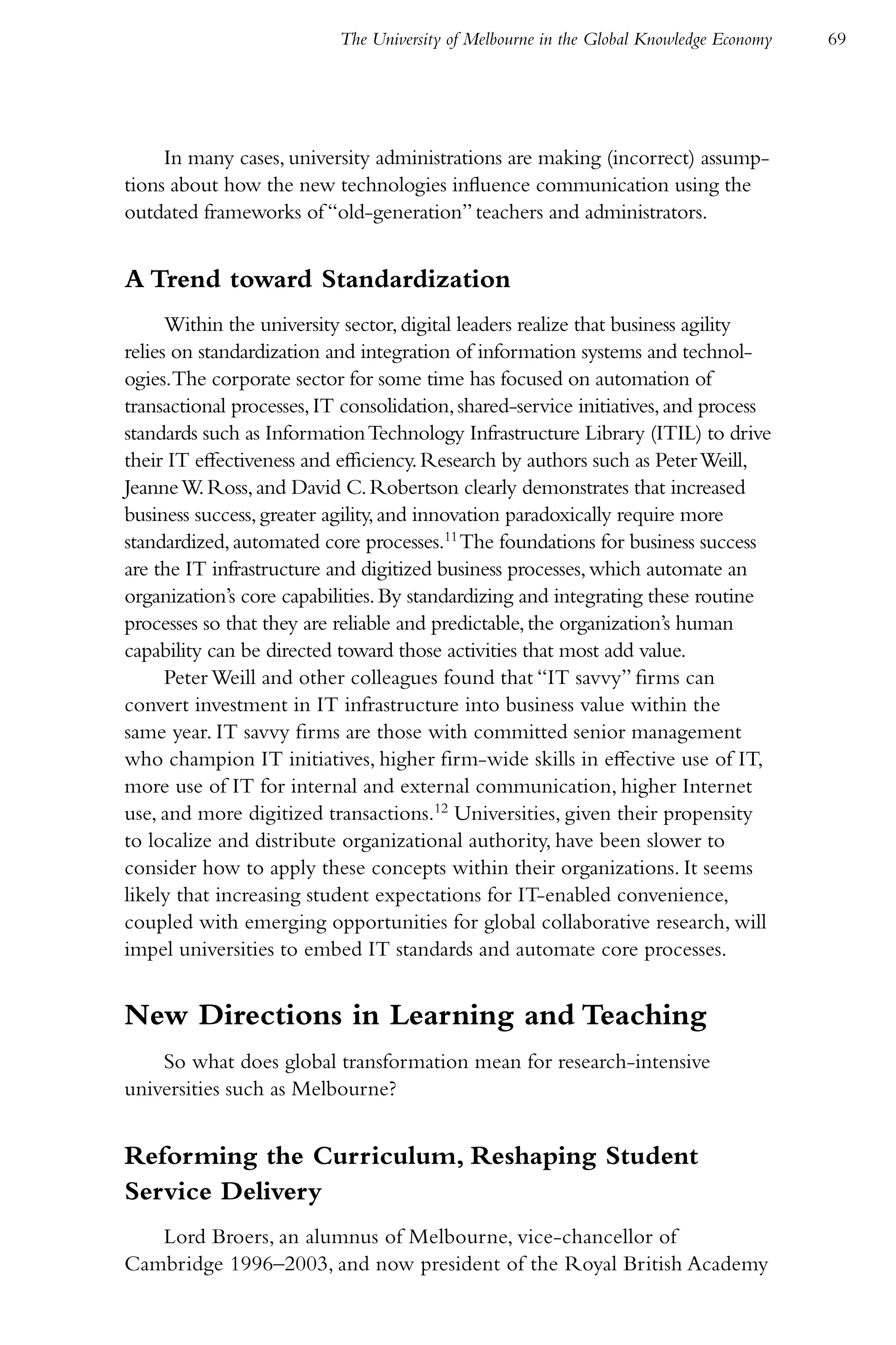 The University of Melbourne in the Global Knowledge Economy   69




     In many cases, university administrations are making (incorrect) assump-
tions about how the new technologies influence communication using the
outdated frameworks of “old-generation” teachers and administrators.


A Trend toward Standardization
      Within the university sector, digital leaders realize that business agility
relies on standardization and integration of information systems and technol-
ogies.The corporate sector for some time has focused on automation of
transactional processes, IT consolidation, shared-service initiatives, and process
standards such as Information Technology Infrastructure Library (ITIL) to drive
their IT effectiveness and efficiency. Research by authors such as Peter Weill,
Jeanne W. Ross, and David C. Robertson clearly demonstrates that increased
business success, greater agility, and innovation paradoxically require more
standardized, automated core processes.11 The foundations for business success
are the IT infrastructure and digitized business processes, which automate an
organization’s core capabilities. By standardizing and integrating these routine
processes so that they are reliable and predictable, the organization’s human
capability can be directed toward those activities that most add value.
      Peter Weill and other colleagues found that “IT savvy” firms can
convert investment in IT infrastructure into business value within the
same year. IT savvy firms are those with committed senior management
who champion IT initiatives, higher firm-wide skills in effective use of IT,
more use of IT for internal and external communication, higher Internet
use, and more digitized transactions.12 Universities, given their propensity
to localize and distribute organizational authority, have been slower to
consider how to apply these concepts within their organizations. It seems
likely that increasing student expectations for IT-enabled convenience,
coupled with emerging opportunities for global collaborative research, will
impel universities to embed IT standards and automate core processes.


New Directions in Learning and Teaching
    So what does global transformation mean for research-intensive
universities such as Melbourne?


Reforming the Curriculum, Reshaping Student
Service Delivery
   Lord Broers, an alumnus of Melbourne, vice-chancellor of
Cambridge 1996–2003, and now president of the Royal British Academy
 