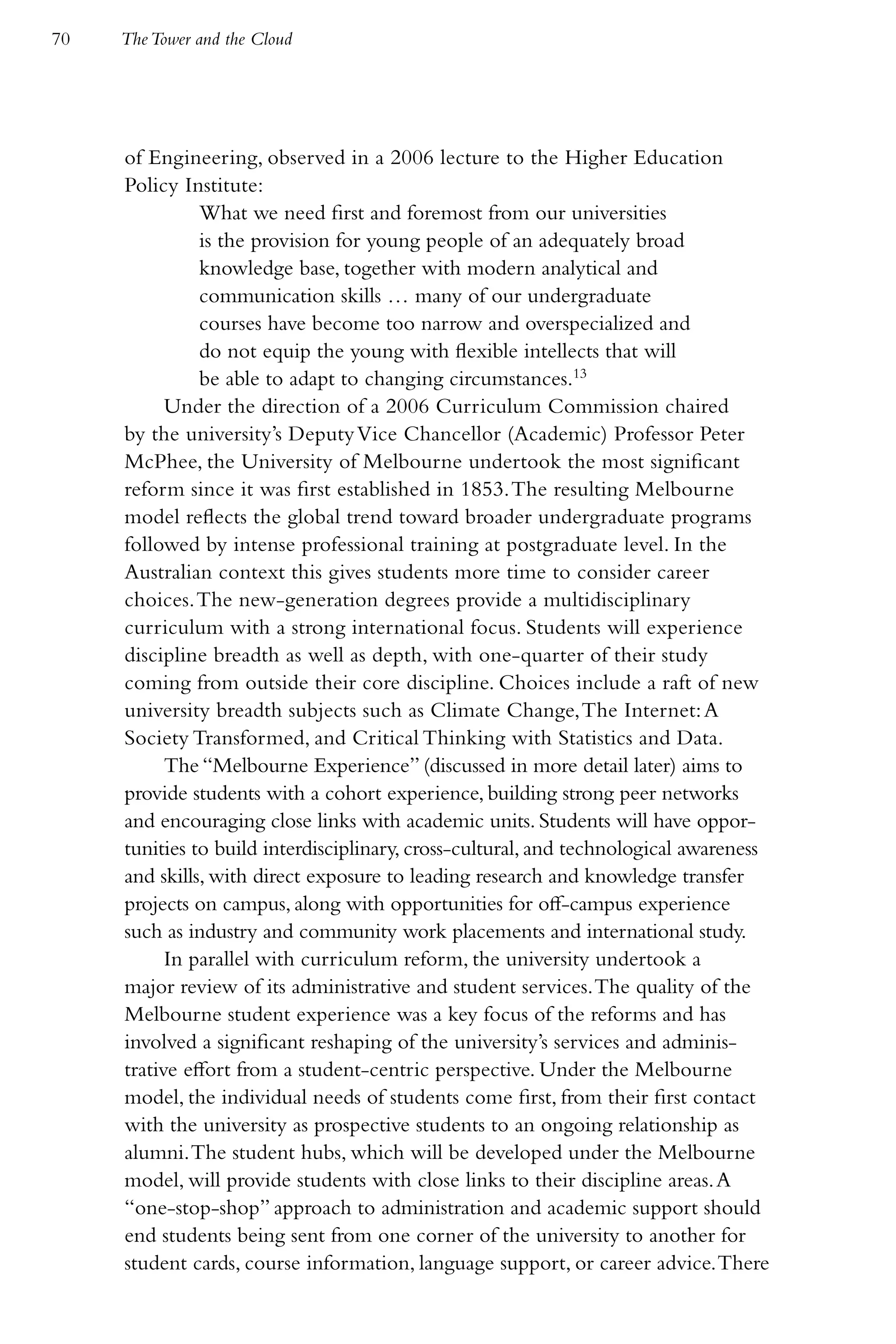 70   The Tower and the Cloud




     of Engineering, observed in a 2006 lecture to the Higher Education
     Policy Institute:
               What we need first and foremost from our universities
               is the provision for young people of an adequately broad
               knowledge base, together with modern analytical and
               communication skills … many of our undergraduate
               courses have become too narrow and overspecialized and
               do not equip the young with flexible intellects that will
               be able to adapt to changing circumstances.13
           Under the direction of a 2006 Curriculum Commission chaired
     by the university’s Deputy Vice Chancellor (Academic) Professor Peter
     McPhee, the University of Melbourne undertook the most significant
     reform since it was first established in 1853. The resulting Melbourne
     model reflects the global trend toward broader undergraduate programs
     followed by intense professional training at postgraduate level. In the
     Australian context this gives students more time to consider career
     choices. The new-generation degrees provide a multidisciplinary
     curriculum with a strong international focus. Students will experience
     discipline breadth as well as depth, with one-quarter of their study
     coming from outside their core discipline. Choices include a raft of new
     university breadth subjects such as Climate Change, The Internet: A
     Society Transformed, and Critical Thinking with Statistics and Data.
           The “Melbourne Experience” (discussed in more detail later) aims to
     provide students with a cohort experience, building strong peer networks
     and encouraging close links with academic units. Students will have oppor-
     tunities to build interdisciplinary, cross-cultural, and technological awareness
     and skills, with direct exposure to leading research and knowledge transfer
     projects on campus, along with opportunities for off-campus experience
     such as industry and community work placements and international study.
           In parallel with curriculum reform, the university undertook a
     major review of its administrative and student services. The quality of the
     Melbourne student experience was a key focus of the reforms and has
     involved a significant reshaping of the university’s services and adminis-
     trative effort from a student-centric perspective. Under the Melbourne
     model, the individual needs of students come first, from their first contact
     with the university as prospective students to an ongoing relationship as
     alumni. The student hubs, which will be developed under the Melbourne
     model, will provide students with close links to their discipline areas. A
     “one-stop-shop” approach to administration and academic support should
     end students being sent from one corner of the university to another for
     student cards, course information, language support, or career advice. There
 