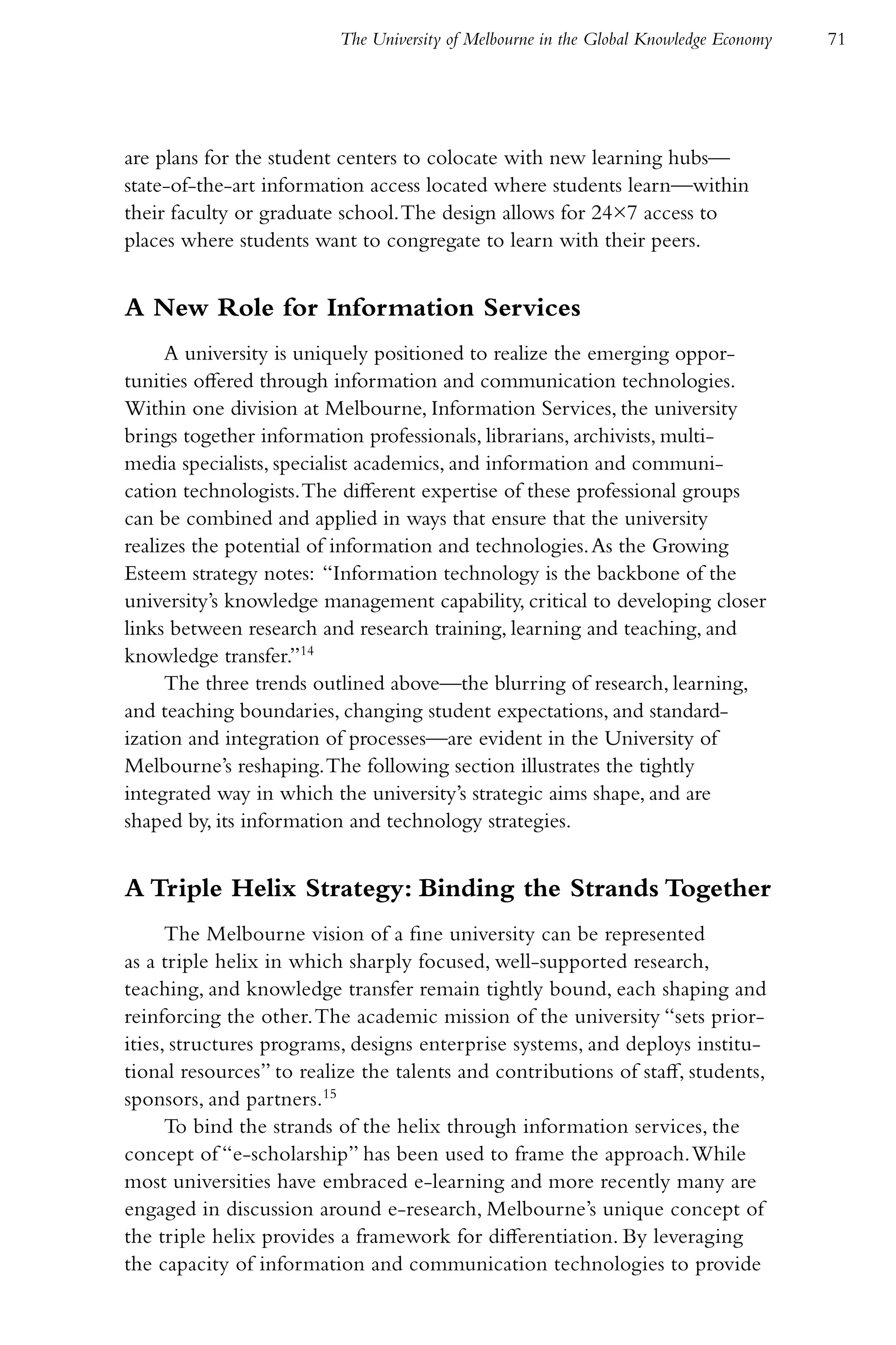The University of Melbourne in the Global Knowledge Economy   71




are plans for the student centers to colocate with new learning hubs—
state-of-the-art information access located where students learn—within
their faculty or graduate school. The design allows for 24×7 access to
places where students want to congregate to learn with their peers.


A New Role for Information Services
     A university is uniquely positioned to realize the emerging oppor-
tunities offered through information and communication technologies.
Within one division at Melbourne, Information Services, the university
brings together information professionals, librarians, archivists, multi-
media specialists, specialist academics, and information and communi-
cation technologists. The different expertise of these professional groups
can be combined and applied in ways that ensure that the university
realizes the potential of information and technologies. As the Growing
Esteem strategy notes: “Information technology is the backbone of the
university’s knowledge management capability, critical to developing closer
links between research and research training, learning and teaching, and
knowledge transfer.”14
     The three trends outlined above—the blurring of research, learning,
and teaching boundaries, changing student expectations, and standard-
ization and integration of processes—are evident in the University of
Melbourne’s reshaping. The following section illustrates the tightly
integrated way in which the university’s strategic aims shape, and are
shaped by, its information and technology strategies.


A Triple Helix Strategy: Binding the Strands Together
      The Melbourne vision of a fine university can be represented
as a triple helix in which sharply focused, well-supported research,
teaching, and knowledge transfer remain tightly bound, each shaping and
reinforcing the other. The academic mission of the university “sets prior-
ities, structures programs, designs enterprise systems, and deploys institu-
tional resources” to realize the talents and contributions of staff, students,
sponsors, and partners.15
      To bind the strands of the helix through information services, the
concept of “e-scholarship” has been used to frame the approach. While
most universities have embraced e-learning and more recently many are
engaged in discussion around e-research, Melbourne’s unique concept of
the triple helix provides a framework for differentiation. By leveraging
the capacity of information and communication technologies to provide
 