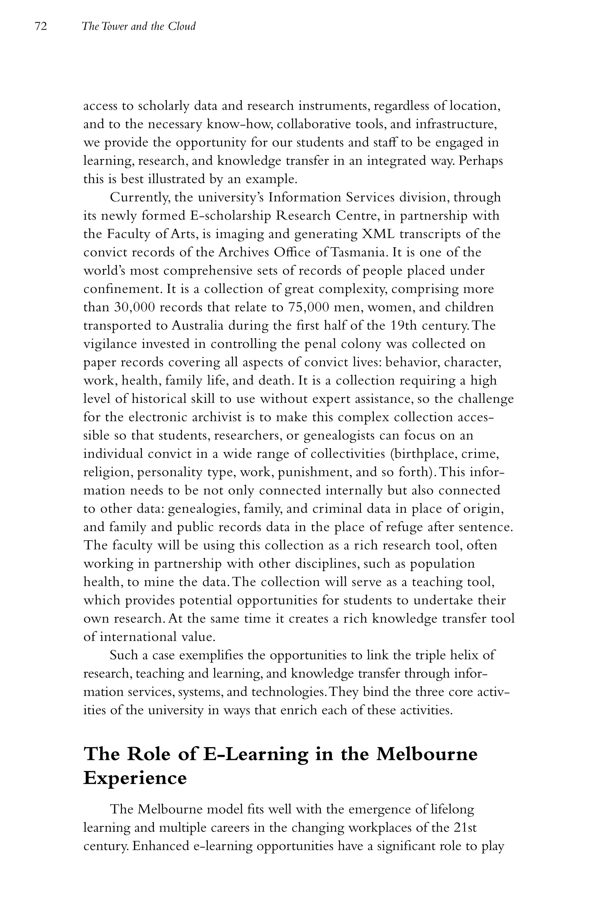 72   The Tower and the Cloud




     access to scholarly data and research instruments, regardless of location,
     and to the necessary know-how, collaborative tools, and infrastructure,
     we provide the opportunity for our students and staff to be engaged in
     learning, research, and knowledge transfer in an integrated way. Perhaps
     this is best illustrated by an example.
           Currently, the university’s Information Services division, through
     its newly formed E-scholarship Research Centre, in partnership with
     the Faculty of Arts, is imaging and generating XML transcripts of the
     convict records of the Archives Office of Tasmania. It is one of the
     world’s most comprehensive sets of records of people placed under
     confinement. It is a collection of great complexity, comprising more
     than 30,000 records that relate to 75,000 men, women, and children
     transported to Australia during the first half of the 19th century. The
     vigilance invested in controlling the penal colony was collected on
     paper records covering all aspects of convict lives: behavior, character,
     work, health, family life, and death. It is a collection requiring a high
     level of historical skill to use without expert assistance, so the challenge
     for the electronic archivist is to make this complex collection acces-
     sible so that students, researchers, or genealogists can focus on an
     individual convict in a wide range of collectivities (birthplace, crime,
     religion, personality type, work, punishment, and so forth). This infor-
     mation needs to be not only connected internally but also connected
     to other data: genealogies, family, and criminal data in place of origin,
     and family and public records data in the place of refuge after sentence.
     The faculty will be using this collection as a rich research tool, often
     working in partnership with other disciplines, such as population
     health, to mine the data. The collection will serve as a teaching tool,
     which provides potential opportunities for students to undertake their
     own research. At the same time it creates a rich knowledge transfer tool
     of international value.
           Such a case exemplifies the opportunities to link the triple helix of
     research, teaching and learning, and knowledge transfer through infor-
     mation services, systems, and technologies. They bind the three core activ-
     ities of the university in ways that enrich each of these activities.


     The Role of E-Learning in the Melbourne
     Experience
          The Melbourne model fits well with the emergence of lifelong
     learning and multiple careers in the changing workplaces of the 21st
     century. Enhanced e-learning opportunities have a significant role to play
 