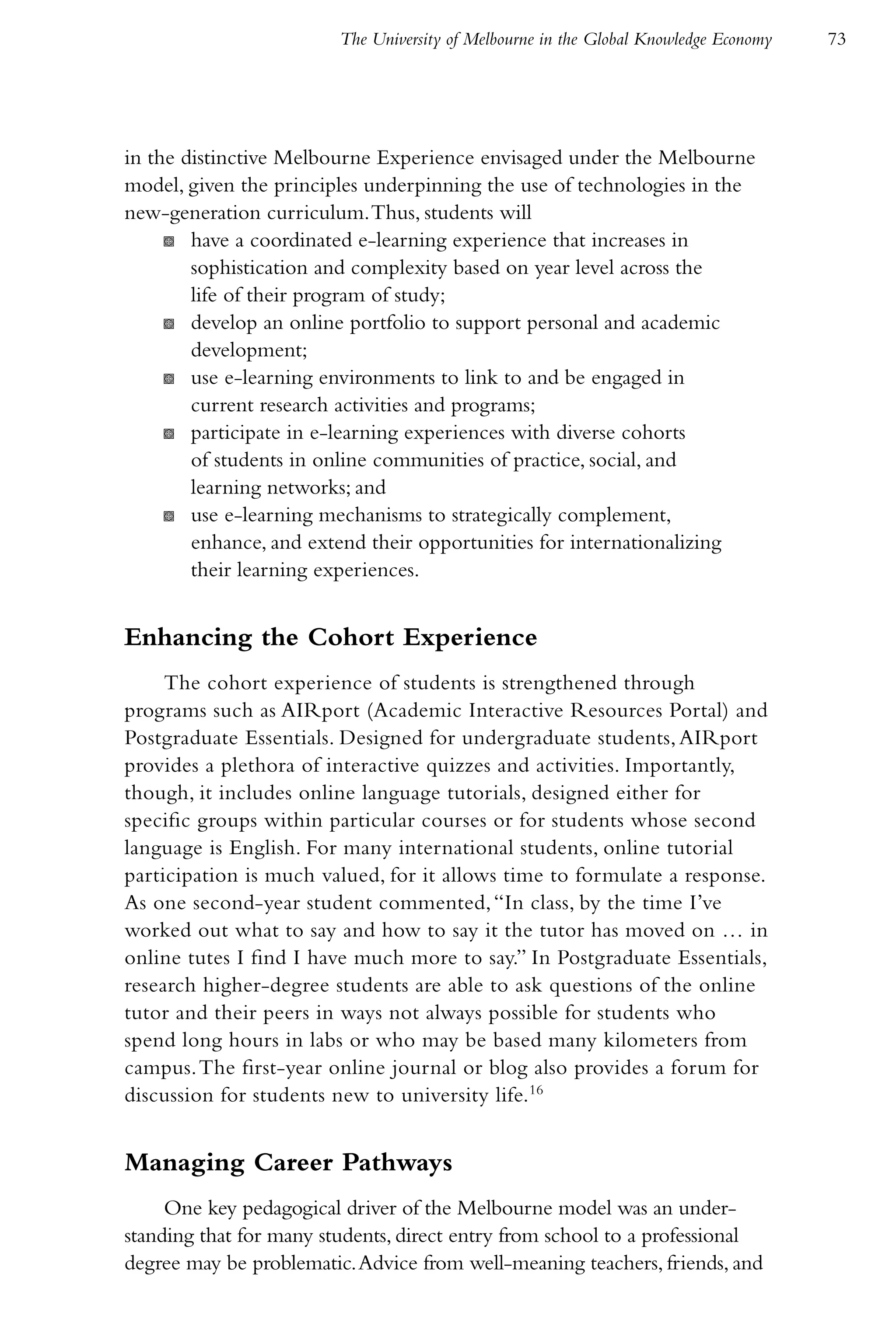 The University of Melbourne in the Global Knowledge Economy   73




in the distinctive Melbourne Experience envisaged under the Melbourne
model, given the principles underpinning the use of technologies in the
new-generation curriculum. Thus, students will
     K have a coordinated e-learning experience that increases in
        sophistication and complexity based on year level across the
        life of their program of study;
     K develop an online portfolio to support personal and academic
        development;
     K use e-learning environments to link to and be engaged in
        current research activities and programs;
     K participate in e-learning experiences with diverse cohorts
        of students in online communities of practice, social, and
        learning networks; and
     K use e-learning mechanisms to strategically complement,
        enhance, and extend their opportunities for internationalizing
        their learning experiences.


Enhancing the Cohort Experience
     The cohort experience of students is strengthened through
programs such as AIRport (Academic Interactive Resources Portal) and
Postgraduate Essentials. Designed for undergraduate students, AIRport
provides a plethora of interactive quizzes and activities. Importantly,
though, it includes online language tutorials, designed either for
specific groups within particular courses or for students whose second
language is English. For many international students, online tutorial
participation is much valued, for it allows time to formulate a response.
As one second-year student commented, “In class, by the time I’ve
worked out what to say and how to say it the tutor has moved on … in
online tutes I find I have much more to say.” In Postgraduate Essentials,
research higher-degree students are able to ask questions of the online
tutor and their peers in ways not always possible for students who
spend long hours in labs or who may be based many kilometers from
campus. The first-year online journal or blog also provides a forum for
discussion for students new to university life.16


Managing Career Pathways
     One key pedagogical driver of the Melbourne model was an under-
standing that for many students, direct entry from school to a professional
degree may be problematic. Advice from well-meaning teachers, friends, and
 