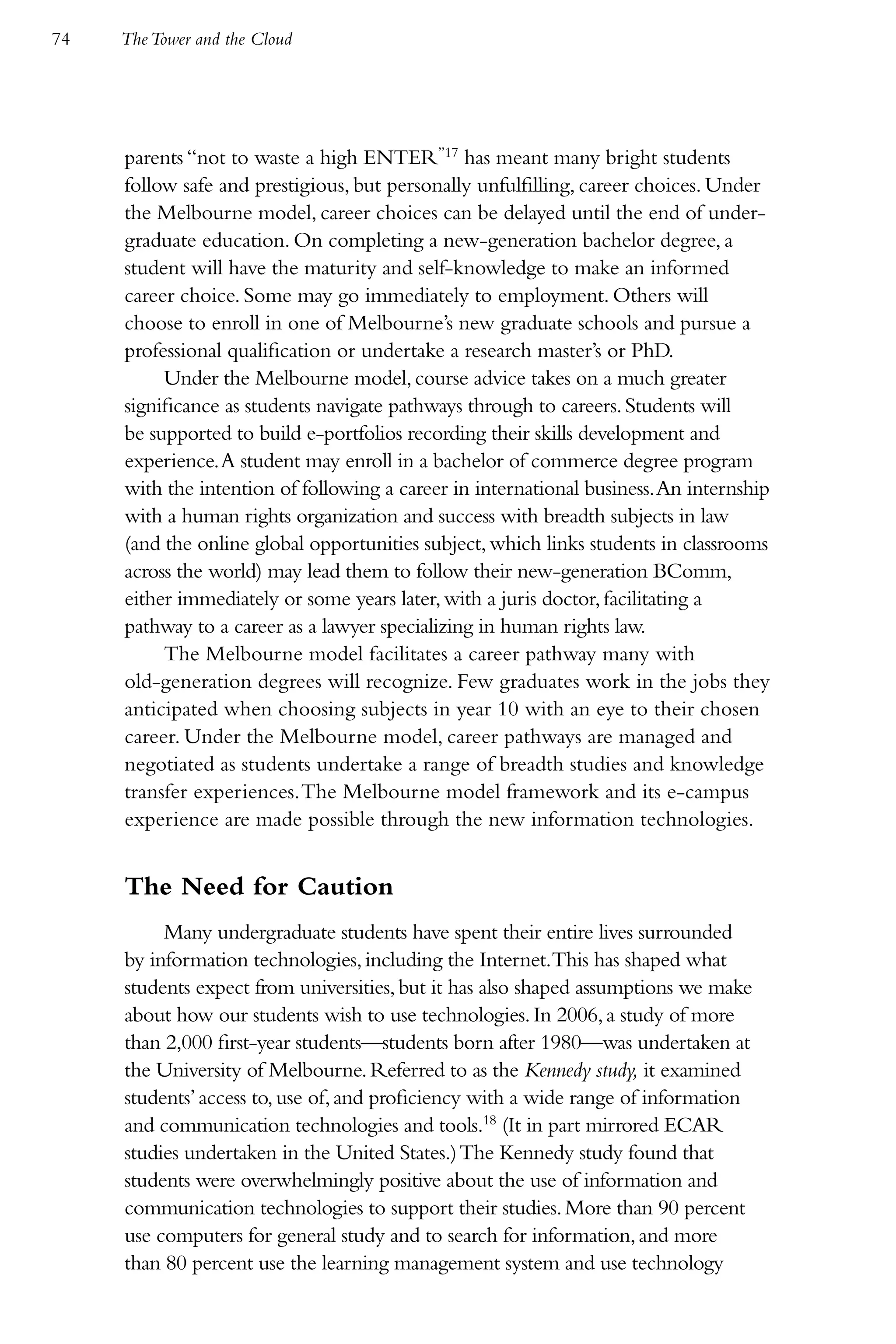 74   The Tower and the Cloud




     parents “not to waste a high ENTER”17 has meant many bright students
     follow safe and prestigious, but personally unfulfilling, career choices. Under
     the Melbourne model, career choices can be delayed until the end of under-
     graduate education. On completing a new-generation bachelor degree, a
     student will have the maturity and self-knowledge to make an informed
     career choice. Some may go immediately to employment. Others will
     choose to enroll in one of Melbourne’s new graduate schools and pursue a
     professional qualification or undertake a research master’s or PhD.
          Under the Melbourne model, course advice takes on a much greater
     significance as students navigate pathways through to careers. Students will
     be supported to build e-portfolios recording their skills development and
     experience. A student may enroll in a bachelor of commerce degree program
     with the intention of following a career in international business. An internship
     with a human rights organization and success with breadth subjects in law
     (and the online global opportunities subject, which links students in classrooms
     across the world) may lead them to follow their new-generation BComm,
     either immediately or some years later, with a juris doctor, facilitating a
     pathway to a career as a lawyer specializing in human rights law.
          The Melbourne model facilitates a career pathway many with
     old-generation degrees will recognize. Few graduates work in the jobs they
     anticipated when choosing subjects in year 10 with an eye to their chosen
     career. Under the Melbourne model, career pathways are managed and
     negotiated as students undertake a range of breadth studies and knowledge
     transfer experiences. The Melbourne model framework and its e-campus
     experience are made possible through the new information technologies.


     The Need for Caution
          Many undergraduate students have spent their entire lives surrounded
     by information technologies, including the Internet.This has shaped what
     students expect from universities, but it has also shaped assumptions we make
     about how our students wish to use technologies. In 2006, a study of more
     than 2,000 first-year students—students born after 1980—was undertaken at
     the University of Melbourne. Referred to as the Kennedy study, it examined
     students’ access to, use of, and proficiency with a wide range of information
     and communication technologies and tools.18 (It in part mirrored ECAR
     studies undertaken in the United States.) The Kennedy study found that
     students were overwhelmingly positive about the use of information and
     communication technologies to support their studies. More than 90 percent
     use computers for general study and to search for information, and more
     than 80 percent use the learning management system and use technology
 