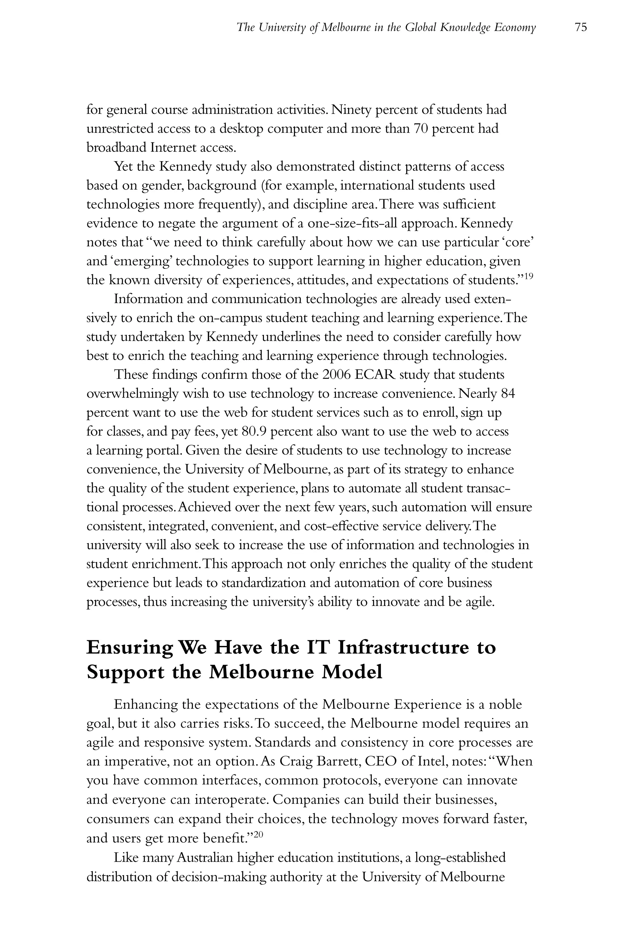 The University of Melbourne in the Global Knowledge Economy   75




for general course administration activities. Ninety percent of students had
unrestricted access to a desktop computer and more than 70 percent had
broadband Internet access.
      Yet the Kennedy study also demonstrated distinct patterns of access
based on gender, background (for example, international students used
technologies more frequently), and discipline area. There was sufficient
evidence to negate the argument of a one-size-fits-all approach. Kennedy
notes that “we need to think carefully about how we can use particular ‘core’
and ‘emerging’ technologies to support learning in higher education, given
the known diversity of experiences, attitudes, and expectations of students.”19
      Information and communication technologies are already used exten-
sively to enrich the on-campus student teaching and learning experience.The
study undertaken by Kennedy underlines the need to consider carefully how
best to enrich the teaching and learning experience through technologies.
      These findings confirm those of the 2006 ECAR study that students
overwhelmingly wish to use technology to increase convenience. Nearly 84
percent want to use the web for student services such as to enroll, sign up
for classes, and pay fees, yet 80.9 percent also want to use the web to access
a learning portal. Given the desire of students to use technology to increase
convenience, the University of Melbourne, as part of its strategy to enhance
the quality of the student experience, plans to automate all student transac-
tional processes. Achieved over the next few years, such automation will ensure
consistent, integrated, convenient, and cost-effective service delivery.The
university will also seek to increase the use of information and technologies in
student enrichment.This approach not only enriches the quality of the student
experience but leads to standardization and automation of core business
processes, thus increasing the university’s ability to innovate and be agile.


Ensuring We Have the IT Infrastructure to
Support the Melbourne Model
      Enhancing the expectations of the Melbourne Experience is a noble
goal, but it also carries risks. To succeed, the Melbourne model requires an
agile and responsive system. Standards and consistency in core processes are
an imperative, not an option. As Craig Barrett, CEO of Intel, notes: “When
you have common interfaces, common protocols, everyone can innovate
and everyone can interoperate. Companies can build their businesses,
consumers can expand their choices, the technology moves forward faster,
and users get more benefit.”20
      Like many Australian higher education institutions, a long-established
distribution of decision-making authority at the University of Melbourne
 