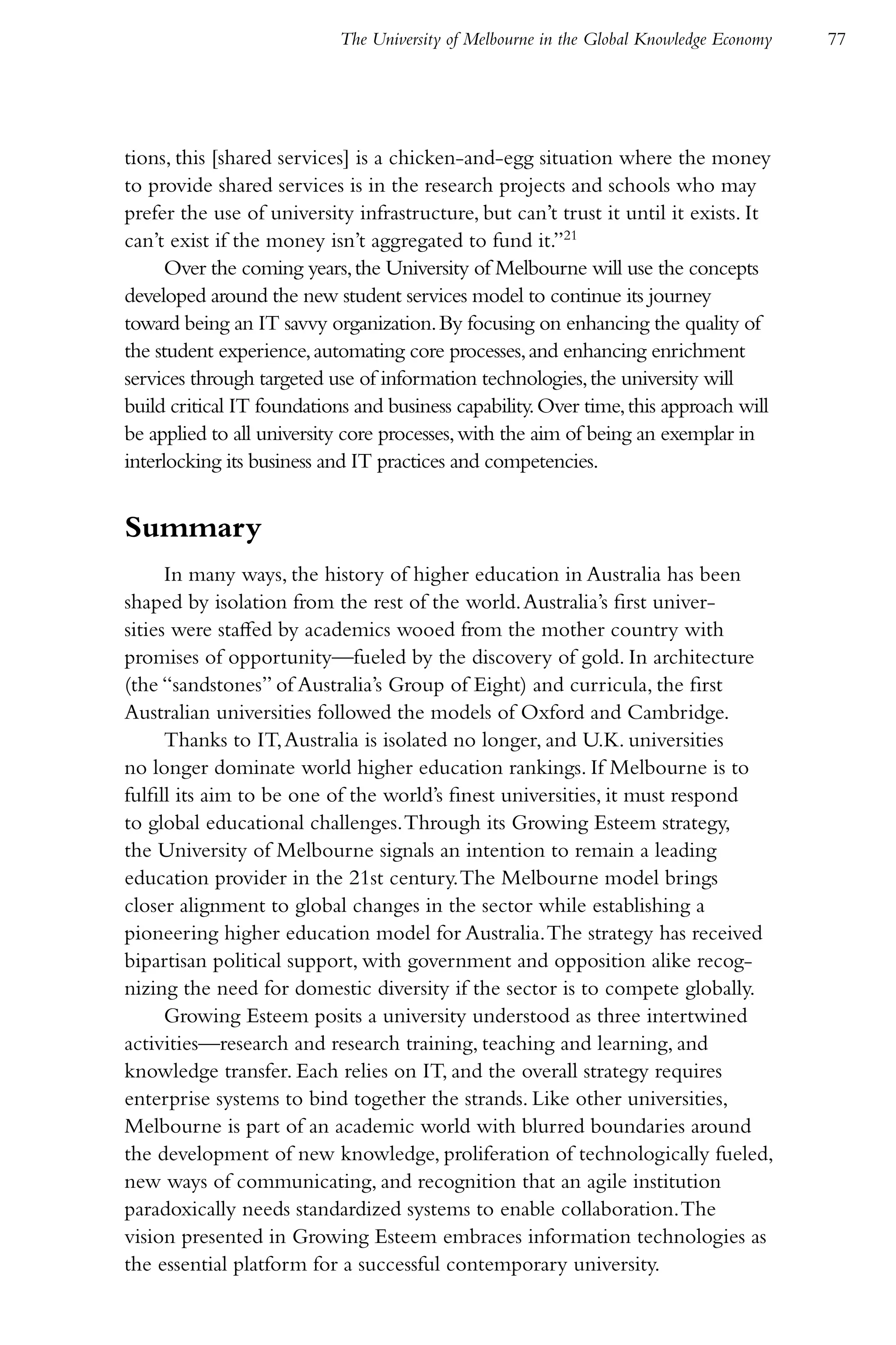 The University of Melbourne in the Global Knowledge Economy   77




tions, this [shared services] is a chicken-and-egg situation where the money
to provide shared services is in the research projects and schools who may
prefer the use of university infrastructure, but can’t trust it until it exists. It
can’t exist if the money isn’t aggregated to fund it.”21
      Over the coming years, the University of Melbourne will use the concepts
developed around the new student services model to continue its journey
toward being an IT savvy organization. By focusing on enhancing the quality of
the student experience, automating core processes, and enhancing enrichment
services through targeted use of information technologies, the university will
build critical IT foundations and business capability. Over time, this approach will
be applied to all university core processes, with the aim of being an exemplar in
interlocking its business and IT practices and competencies.


Summary
      In many ways, the history of higher education in Australia has been
shaped by isolation from the rest of the world. Australia’s first univer-
sities were staffed by academics wooed from the mother country with
promises of opportunity—fueled by the discovery of gold. In architecture
(the “sandstones” of Australia’s Group of Eight) and curricula, the first
Australian universities followed the models of Oxford and Cambridge.
      Thanks to IT, Australia is isolated no longer, and U.K. universities
no longer dominate world higher education rankings. If Melbourne is to
fulfill its aim to be one of the world’s finest universities, it must respond
to global educational challenges. Through its Growing Esteem strategy,
the University of Melbourne signals an intention to remain a leading
education provider in the 21st century. The Melbourne model brings
closer alignment to global changes in the sector while establishing a
pioneering higher education model for Australia. The strategy has received
bipartisan political support, with government and opposition alike recog-
nizing the need for domestic diversity if the sector is to compete globally.
      Growing Esteem posits a university understood as three intertwined
activities—research and research training, teaching and learning, and
knowledge transfer. Each relies on IT, and the overall strategy requires
enterprise systems to bind together the strands. Like other universities,
Melbourne is part of an academic world with blurred boundaries around
the development of new knowledge, proliferation of technologically fueled,
new ways of communicating, and recognition that an agile institution
paradoxically needs standardized systems to enable collaboration. The
vision presented in Growing Esteem embraces information technologies as
the essential platform for a successful contemporary university.
 