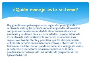 ¿Quién maneja este sistema? 
Hay grandes compañías que se encargan de operar grandes 
centros de datos y las personas necesitan guardar información 
compran o arriendan capacidad de almacenamiento a estas 
empresas y lo utilizan para sus necesidades. Los operadores de 
los centros de datos virtuales los recursos de acuerdo a los 
requerimientos del cliente y permiten que los clientes puedan 
utilizar este servicio para almacenar archivos u objetos de datos. 
Físicamente la información puede extenderse a lo largo de varios 
servidores. Los servidores de almacenamiento en la nube 
pueden acceder a través de una interfaz de programación de 
aplicación (A.P.I). 
 