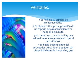 Ventajas. 
1 Es flexible su espacio de 
almacenamiento . 
2 Es rápido el tiempo de provisión de 
un espacio de almacenamiento en 
nube es de minuto. 
3 No tiene costo oculto no hay que 
adquirir mas almacenamiento que el 
necesitamos . 
4 Es fiable dependiendo del 
proveedor utilizando se pueden dar 
disponibilidades de hasta el 99.99% 
 