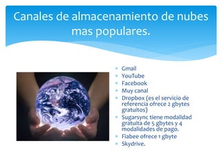 Canales de almacenamiento de nubes 
mas populares. 
 Gmail 
 YouTube 
 Facebook 
 Muy canal 
 Dropbox (es el servicio de 
referencia ofrece 2 gbytes 
gratuitos) 
 Sugarsync tiene modalidad 
gratuita de 5 gbytes y 4 
modalidades de pago. 
 Fiabee ofrece 1 gbyte 
 Skydrive. 
