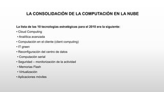 LA CONSOLIDACIÓN DE LA COMPUTACIÓN EN LA NUBE
La lista de las 10 tecnologías estratégicas para el 2010 era la siguiente:
• Cloud Computing
• Analítica avanzada
• Computación en el cliente (client computing)
• IT green
• Reconfiguración del centro de datos
• Computación serial
• Seguridad – monitorización de la actividad
• Memorias Flash
• Virtualización
• Aplicaciones móviles
 