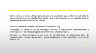 Con la opinión de Gartner, Cloud Computing es una arquitectura que consta de un conjunto de
recursos de las empresas situadas fuera de ella y que se proporcionará por un proveedor externo,
soportada y compartida a través del Internet.
Gartner considera dos modelos diferentes de Cloud Computing:
Tecnológico: se refiere al uso de tecnologías incluidas la virtualización, almacenamiento y
automatización, y se enfoca al aspecto de la informática o la computación.
Servicios: se refiere al acceso a una serie de servicios tanto de aplicaciones como de
infraestructuras y procesos de negocios, y se enfoca al aspecto o visión de la Nube como conjunto
de servicios.
 