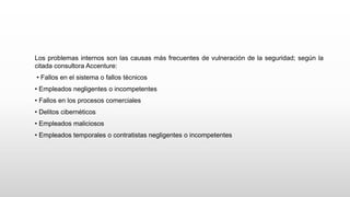 Los problemas internos son las causas más frecuentes de vulneración de la seguridad; según la
citada consultora Accenture:
• Fallos en el sistema o fallos técnicos
• Empleados negligentes o incompetentes
• Fallos en los procesos comerciales
• Delitos cibernéticos
• Empleados maliciosos
• Empleados temporales o contratistas negligentes o incompetentes
 