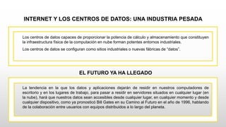 INTERNET Y LOS CENTROS DE DATOS: UNA INDUSTRIA PESADA
Los centros de datos capaces de proporcionar la potencia de cálculo y almacenamiento que constituyen
la infraestructura física de la computación en nube forman potentes entornos industriales.
Los centros de datos se configuran como sitios industriales o nuevas fábricas de “datos”.
EL FUTURO YA HA LLEGADO
La tendencia en la que los datos y aplicaciones dejarán de residir en nuestros computadores de
escritorio y en los lugares de trabajo, para pasar a residir en servidores situados en cualquier lugar (en
la nube), hará que nuestros datos sean accesibles desde cualquier lugar, en cualquier momento y desde
cualquier dispositivo, como ya pronosticó Bill Gates en su Camino al Futuro en el año de 1996, hablando
de la colaboración entre usuarios con equipos distribuidos a lo largo del planeta.
 