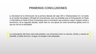 PRIMERAS CONCLUSIONES
La Sociedad de la Información de la primera década del siglo XXI o Cibersociedad 2.0, ha traído
en el campo tecnológico infinidad de innovaciones, pero es probable que la Computación en Nube
o Informática en Nube (Cloud Computing) sea la innovación que produzca mayor impacto social y
económico, de la segunda década, sobre todo en una época de crisis económica global como la
que se vive en la actualidad.
La computación del futuro será más potente y se consumirá como un servicio, donde y cuando se
necesite, al estilo de la luz, el agua, la energía o las autopistas.
 