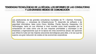 TENDENCIASTECNOLÓGICAS DE LADÉCADA, LOS INFORMES DE LAS CONSULTORAS
Y LOSGRANDES MEDIOS DE COMUNICACIÓN
Las predicciones de las grandes consultoras mundiales de TI ―Gartner, Forrester,
IDC, McKinsey…― empresas de infraestructuras TI, desarrollo de software o de
seguridad informática, tales como Cisco, McAfee, Panda Security, Kaspersky, CA
Technologies, tanto en sus informes a nivel mundial como local apuestan por la
computación en nube como una de sus mayores prioridades y aconsejan a las
empresas y organizaciones que en la época de crisis económica actual, las opciones
que ofrece la nube son las mejores soluciones tecnológicas para ellas, a la vez que les
supone una gran reducción de costes en las economías corporativas
 