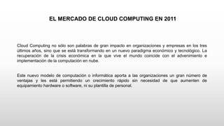 EL MERCADO DE CLOUD COMPUTING EN 2011
Cloud Computing no sólo son palabras de gran impacto en organizaciones y empresas en los tres
últimos años, sino que se está transformando en un nuevo paradigma económico y tecnológico. La
recuperación de la crisis económica en la que vive el mundo coincide con el advenimiento e
implementación de la computación en nube.
Este nuevo modelo de computación o informática aporta a las organizaciones un gran número de
ventajas y les está permitiendo un crecimiento rápido sin necesidad de que aumenten de
equipamiento hardware o software, ni su plantilla de personal.
 