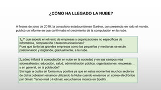 ¿CÓMO HA LLEGADO LA NUBE?
A finales de junio de 2010, la consultora estadounidense Gartner, con presencia en todo el mundo,
publicó un informe en que confirmaba el crecimiento de la computación en la nube.
1¿Y qué sucede en el resto de empresas y organizaciones no específicas de
informática, computación o telecomunicaciones?
Pues que tanto las grandes empresas como las pequeñas y medianas se están
posicionando y migrando, gradualmente, a la nube.
2¿cómo influirá la computación en nube en la sociedad y en sus campos más
sobresalientes: educación, salud, administración pública, organizaciones, empresas…
y en general, en la población?
Sin lugar a dudas en forma muy positiva ya que en estos momentos muchos sectores
de dicha población estamos utilizando la Nube cuando enviamos un correo electrónico
por Gmail, Yahoo mail o Hotmail, escuchamos música en Spotify .
 