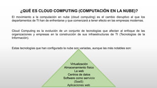 ¿QUÉ ES CLOUD COMPUTING (COMPUTACIÓN EN LA NUBE)?
El movimiento a la computación en nube (cloud computing) es el cambio disruptivo al que los
departamentos de TI han de enfrentarse y que comenzará a tener efecto en las empresas modernas.
Cloud Computing es la evolución de un conjunto de tecnologías que afectan al enfoque de las
organizaciones y empresas en la construcción de sus infraestructuras de TI (Tecnologías de la
Información).
Estas tecnologías que han configurado la nube son variadas, aunque las más notables son:
Virtualización
Almacenamiento físico
La web
Centros de datos
Software como serrvicio
(SaaS)
Aplicaciones web
 