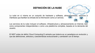 DEFINICIÓN DE LA NUBE
La nube en sí misma es un conjunto de hardware y software, almacenamiento, servicios e
interfaces que facilitan la entrada de la información como un servicio.
Los servicios de la nube incluyen el software, infraestructura y almacenamiento en Internet, bien
como componentes independientes o como una plataforma completa, basada en la demanda del
usuario.
El NIST antes de definir Cloud Computing12 advierte que todavía es un paradigma en evolución y
que las definiciones, atributos y características evolucionarán y cambiarán con el tiempo
 